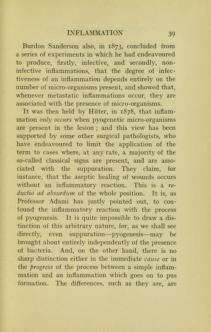 Burdon Sanderson also, in 1873, concluded from a series of experiments in which he had endeavoured to produce, firstly, infective, and secondly, non- infective inflammations, that the degree of infec- tiveness of an inflammation depends entirely on the number of micro-organisms present, and showed that, whenever metastatic inflammations occur, they are associated with the presence of micro-organisms. It was then held by Hiiter, in 1878, that inflam- mation only occurs when pyogenetic micro-organisms are present in the lesion ; and this view has been supported by some other surgical pathologists, who have endeavoured to limit the application of the term to cases where, at any rate, a majority of the so-called classical signs are present, and are asso- ciated with the suppuration. They claim, for instance, that the aseptic healing of wounds occurs without an inflammatory reaction. This is a re- ductio ad absurdum of the whole position. It is, as Professor Adami has justly pointed out, to con- found the inflammatory reaction with the process of pyogenesis. It is quite impossible to draw a dis- tinction of this arbitrary nature, for, as we shall see directly, even suppuration—pyogenesis—may be brought about entirely independently of the presence of bacteria. And, on the other hand, there is no sharp distinction either in the immediate cause or in the progress of the process between a simple inflam- mation and an inflammation which goes on to pus formation. The differences, such as they are, are