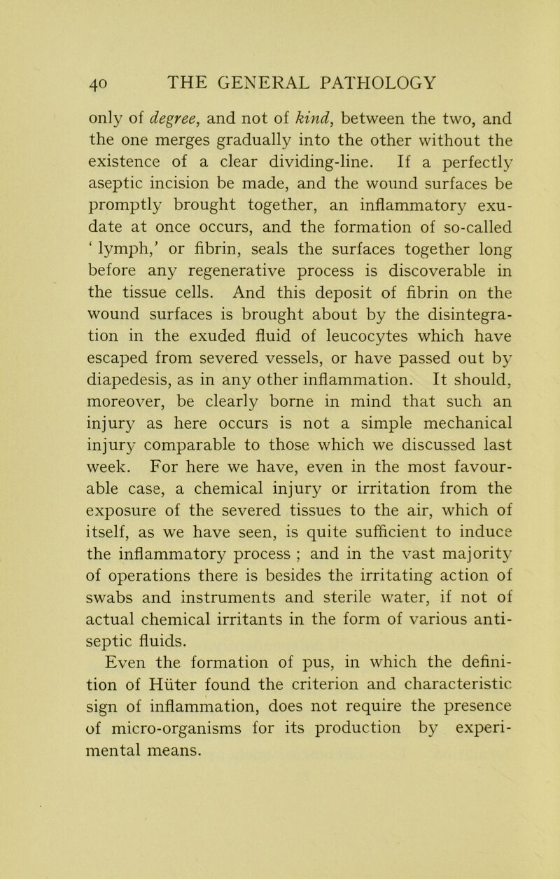 only of degree, and not of kind, between the two, and the one merges gradually into the other without the existence of a clear dividing-line. If a perfectly aseptic incision be made, and the wound surfaces be promptly brought together, an inflammatory exu- date at once occurs, and the formation of so-called ‘ lymph,’ or fibrin, seals the surfaces together long before any regenerative process is discoverable in the tissue cells. And this deposit of fibrin on the wound surfaces is brought about by the disintegra- tion in the exuded fluid of leucocytes which have escaped from severed vessels, or have passed out by diapedesis, as in any other inflammation. It should, moreover, be clearly borne in mind that such an injury as here occurs is not a simple mechanical injury comparable to those which we discussed last week. For here we have, even in the most favour- able case, a chemical injury or irritation from the exposure of the severed tissues to the air, which of itself, as we have seen, is quite sufficient to induce the inflammatory process ; and in the vast majority of operations there is besides the irritating action of swabs and instruments and sterile water, if not of actual chemical irritants in the form of various anti- septic fluids. Even the formation of pus, in which the defini- tion of Huter found the criterion and characteristic sign of inflammation, does not require the presence of micro-organisms for its production by experi- mental means.