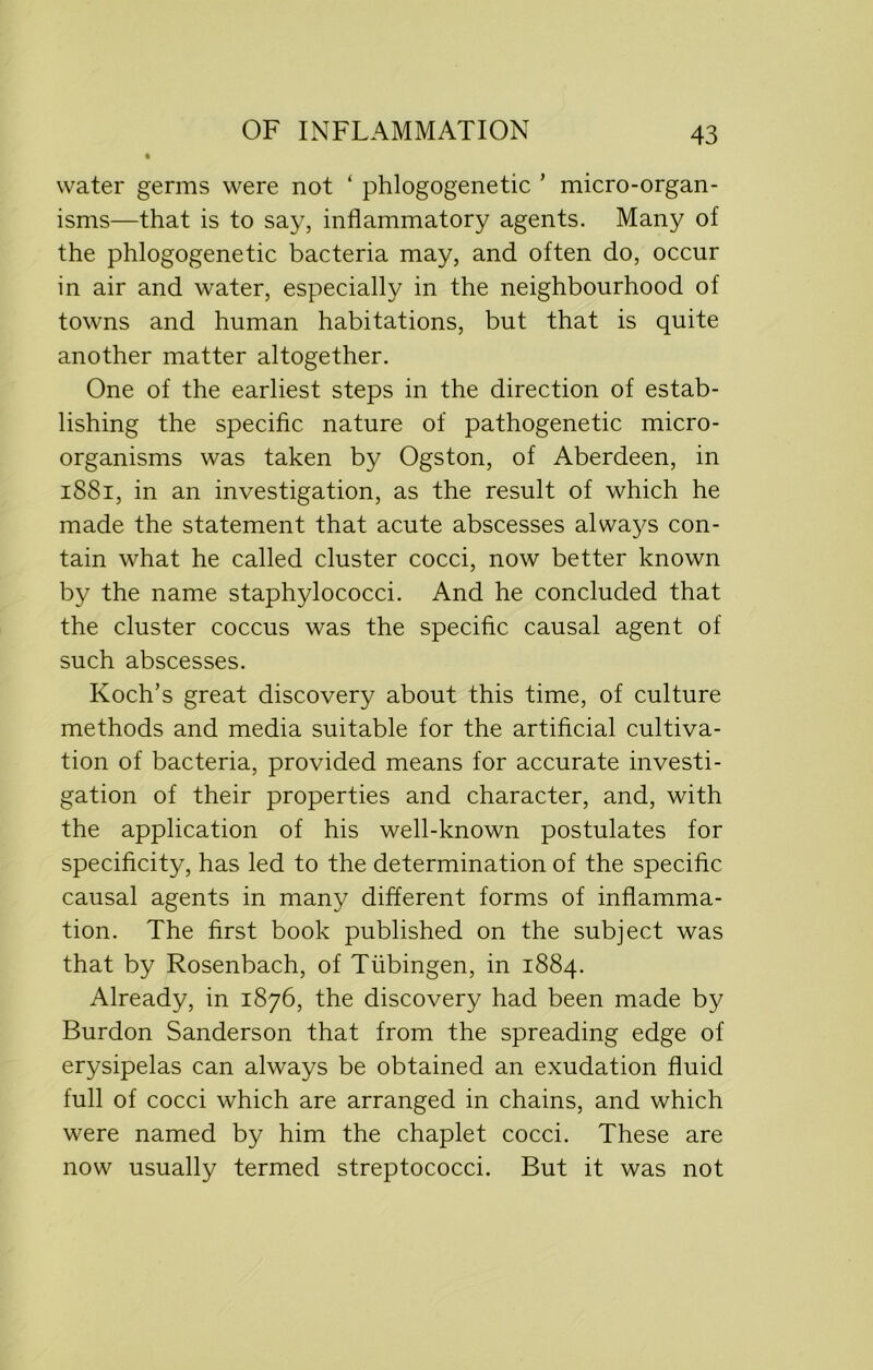 water germs were not ‘ phlogogenetic ’ micro-organ- isms—that is to say, inflammatory agents. Many of the phlogogenetic bacteria may, and often do, occur in air and water, especially in the neighbourhood of towns and human habitations, but that is quite another matter altogether. One of the earliest steps in the direction of estab- lishing the specific nature of pathogenetic micro- organisms was taken by Ogston, of Aberdeen, in 1881, in an investigation, as the result of which he made the statement that acute abscesses always con- tain what he called cluster cocci, now better known by the name staphylococci. And he concluded that the cluster coccus was the specific causal agent of such abscesses. Koch’s great discovery about this time, of culture methods and media suitable for the artificial cultiva- tion of bacteria, provided means for accurate investi- gation of their properties and character, and, with the application of his well-known postulates for specificity, has led to the determination of the specific causal agents in many different forms of inflamma- tion. The first book published on the subject was that by Rosenbach, of Tubingen, in 1884. Already, in 1876, the discovery had been made by Burdon Sanderson that from the spreading edge of erysipelas can always be obtained an exudation fluid full of cocci which are arranged in chains, and which were named by him the chaplet cocci. These are now usually termed streptococci. But it was not