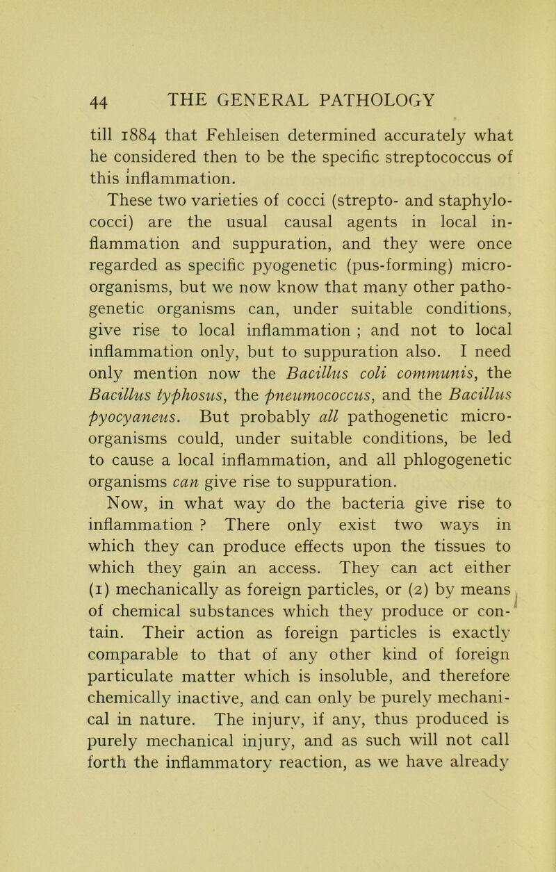 till 1884 that Fehleisen determined accurately what he considered then to be the specific streptococcus of this inflammation. These two varieties of cocci (strepto- and staphylo- cocci) are the usual causal agents in local in- flammation and suppuration, and they were once regarded as specific pyogenetic (pus-forming) micro- organisms, but we now know that many other patho- genetic organisms can, under suitable conditions, give rise to local inflammation ; and not to local inflammation only, but to suppuration also. I need only mention now the Bacillus coli communis, the Bacillus typhosus, the pneumococcus, and the Bacillus pyocyaneus. But probably all pathogenetic micro- organisms could, under suitable conditions, be led to cause a local inflammation, and all phlogogenetic organisms can give rise to suppuration. Now, in what way do the bacteria give rise to inflammation ? There only exist two ways in which they can produce effects upon the tissues to which they gain an access. They can act either (1) mechanically as foreign particles, or (2) by means of chemical substances which they produce or con- tain. Their action as foreign particles is exactly comparable to that of any other kind of foreign particulate matter which is insoluble, and therefore chemically inactive, and can only be purely mechani- cal in nature. The injury, if any, thus produced is purely mechanical injury, and as such will not call forth the inflammatory reaction, as we have already i