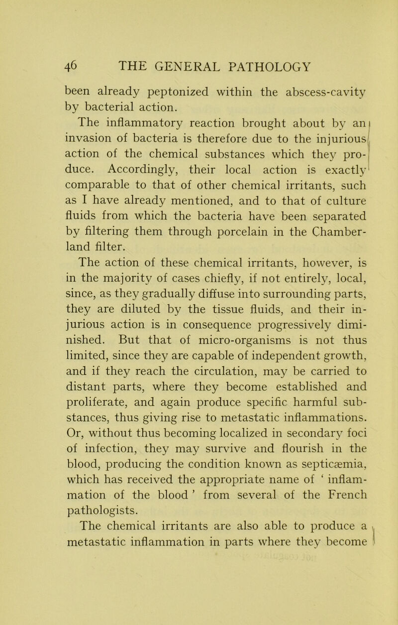 been already peptonized within the abscess-cavity by bacterial action. The inflammatory reaction brought about by an i invasion of bacteria is therefore due to the injurious action of the chemical substances which they pro- duce. Accordingly, their local action is exactly comparable to that of other chemical irritants, such as I have already mentioned, and to that of culture fluids from which the bacteria have been separated by filtering them through porcelain in the Chamber- land filter. The action of these chemical irritants, however, is in the majority of cases chiefly, if not entirely, local, since, as they gradually diffuse into surrounding parts, they are diluted by the tissue fluids, and their in- jurious action is in consequence progressively dimi- nished. But that of micro-organisms is not thus limited, since they are capable of independent growth, and if they reach the circulation, may be carried to distant parts, where they become established and proliferate, and again produce specific harmful sub- stances, thus giving rise to metastatic inflammations. Or, without thus becoming localized in secondary foci of infection, they may survive and flourish in the blood, producing the condition known as septicaemia, which has received the appropriate name of ‘ inflam- mation of the blood ’ from several of the French pathologists. The chemical irritants are also able to produce a metastatic inflammation in parts where they become