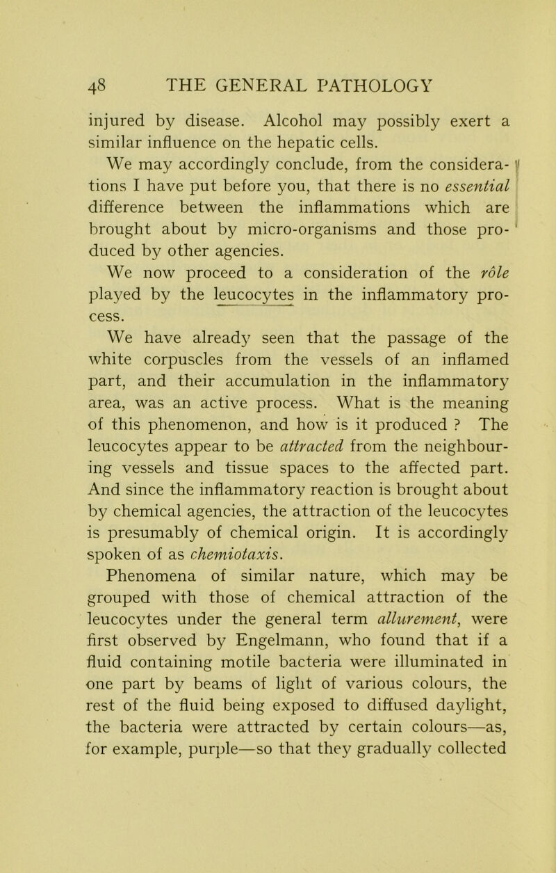 injured by disease. Alcohol may possibly exert a similar influence on the hepatic cells. We may accordingly conclude, from the considera- f tions I have put before you, that there is no essential difference between the inflammations which are brought about by micro-organisms and those pro- duced by other agencies. We now proceed to a consideration of the role played by the leucocytes in the inflammatory pro- cess. We have already seen that the passage of the white corpuscles from the vessels of an inflamed part, and their accumulation in the inflammatory area, was an active process. What is the meaning of this phenomenon, and how is it produced ? The leucocytes appear to be attracted from the neighbour- ing vessels and tissue spaces to the affected part. And since the inflammatory reaction is brought about by chemical agencies, the attraction of the leucocytes is presumably of chemical origin. It is accordingly spoken of as chemiotaxis. Phenomena of similar nature, which may be grouped with those of chemical attraction of the leucocytes under the general term allurement, were first observed by Engelmann, who found that if a fluid containing motile bacteria were illuminated in one part by beams of light of various colours, the rest of the fluid being exposed to diffused daylight, the bacteria were attracted by certain colours—as, for example, purple—so that they gradually collected
