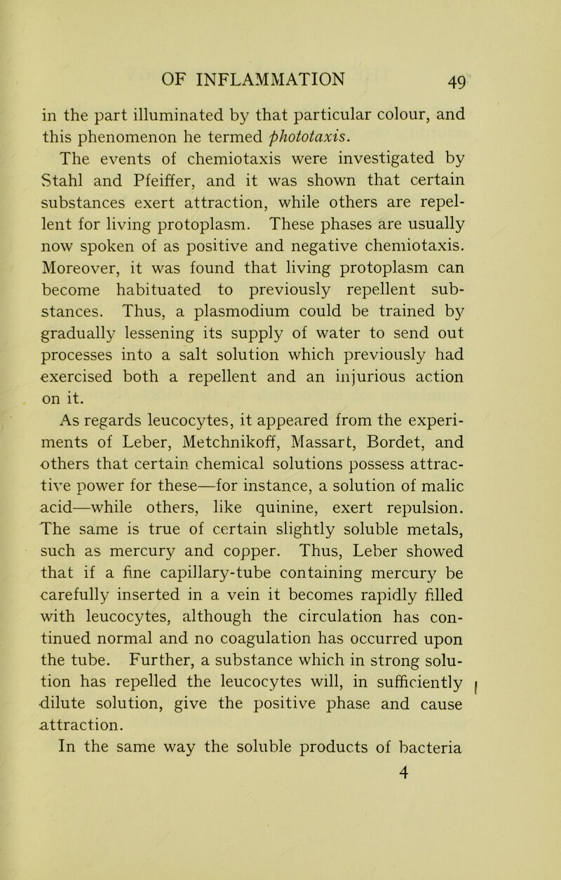 in the part illuminated by that particular colour, and this phenomenon he termed phototaxis. The events of chemiotaxis were investigated by Stahl and Pfeiffer, and it was shown that certain substances exert attraction, while others are repel- lent for living protoplasm. These phases are usually now spoken of as positive and negative chemiotaxis. Moreover, it was found that living protoplasm can become habituated to previously repellent sub- stances. Thus, a plasmodium could be trained by gradually lessening its supply of water to send out processes into a salt solution which previously had exercised both a repellent and an injurious action on it. As regards leucocytes, it appeared from the experi- ments of Leber, Metchnikoff, Massart, Bordet, and others that certain chemical solutions possess attrac- tive power for these—for instance, a solution of malic acid—while others, like quinine, exert repulsion. The same is true of certain slightly soluble metals, such as mercury and copper. Thus, Leber showed that if a fine capillary-tube containing mercury be carefully inserted in a vein it becomes rapidly filled with leucocytes, although the circulation has con- tinued normal and no coagulation has occurred upon the tube. Further, a substance which in strong solu- tion has repelled the leucocytes will, in sufficiently dilute solution, give the positive phase and cause attraction. In the same way the soluble products of bacteria 4