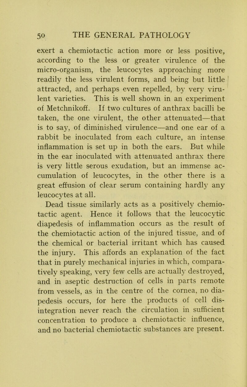 exert a chemiotactic action more or less positive, according to the less or greater virulence of the micro-organism, the leucocytes approaching more readily the less virulent forms, and being but little attracted, and perhaps even repelled, by very viru- lent varieties. This is well shown in an experiment of Metchnikoff. If two cultures of anthrax bacilli be taken, the one virulent, the other attenuated—that is to say, of diminished virulence—and one ear of a rabbit be inoculated from each culture, an intense inflammation is set up in both the ears. But while in the ear inoculated with attenuated anthrax there is very little serous exudation, but. an immense ac- cumulation of leucocytes, in the other there is a great effusion of clear serum containing hardly any leucocytes at all. Dead tissue similarly acts as a positively chemio- tactic agent. Hence it follows that the leucocytic diapedesis of inflammation occurs as the result of the chemiotactic action of the injured tissue, and of the chemical or bacterial irritant which has caused the injury. This affords an explanation of the fact that in purely mechanical injuries in which, compara- tively speaking, very few cells are actually destroyed, and in aseptic destruction of cells in parts remote from vessels, as in the centre of the cornea, no dia- pedesis occurs, for here the products of cell dis- integration never reach the circulation in sufficient concentration to produce a chemiotactic influence, and no bacterial chemiotactic substances are present.