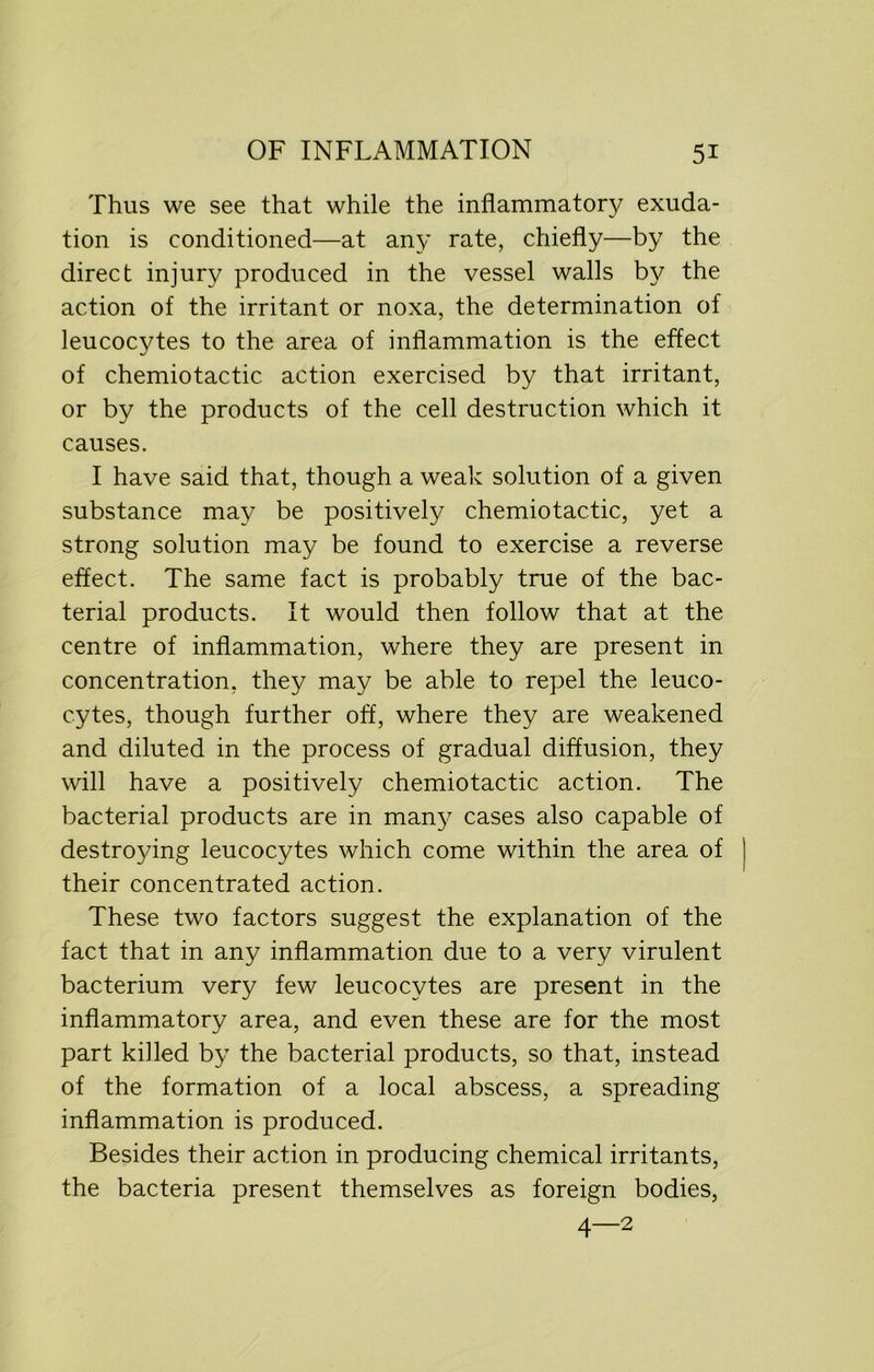 Thus we see that while the inflammatory exuda- tion is conditioned—at any rate, chiefly—by the direct injury produced in the vessel walls by the action of the irritant or noxa, the determination of leucocytes to the area of inflammation is the effect of chemiotactic action exercised by that irritant, or by the products of the cell destruction which it causes. I have said that, though a weak solution of a given substance may be positively chemiotactic, yet a strong solution may be found to exercise a reverse effect. The same fact is probably true of the bac- terial products. It would then follow that at the centre of inflammation, where they are present in concentration, they may be able to repel the leuco- cytes, though further off, where they are weakened and diluted in the process of gradual diffusion, they will have a positively chemiotactic action. The bacterial products are in many cases also capable of destroying leucocytes which come within the area of their concentrated action. These two factors suggest the explanation of the fact that in any inflammation due to a very virulent bacterium very few leucocytes are present in the inflammatory area, and even these are for the most part killed by the bacterial products, so that, instead of the formation of a local abscess, a spreading inflammation is produced. Besides their action in producing chemical irritants, the bacteria present themselves as foreign bodies, 4—2