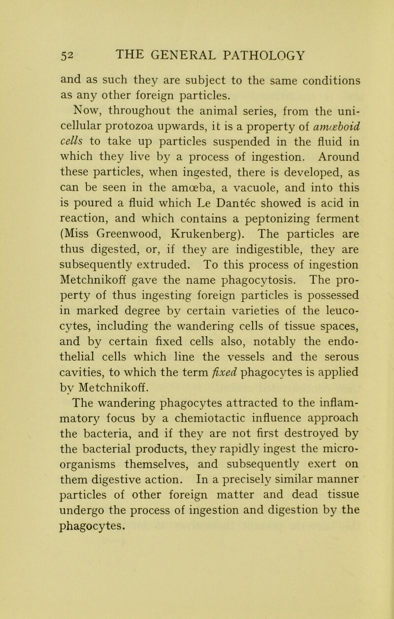 and as such they are subject to the same conditions as any other foreign particles. Now, throughout the animal series, from the uni- cellular protozoa upwards, it is a property of amoeboid cells to take up particles suspended in the fluid in which they live by a process of ingestion. Around these particles, when ingested, there is developed, as can be seen in the amoeba, a vacuole, and into this is poured a fluid which Le Dantec showed is acid in reaction, and which contains a peptonizing ferment (Miss Greenwood, Krukenberg). The particles are thus digested, or, if they are indigestible, they are subsequently extruded. To this process of ingestion Metchnikoff gave the name phagocytosis. The pro- perty of thus ingesting foreign particles is possessed in marked degree by certain varieties of the leuco- cytes, including the wandering cells of tissue spaces, and by certain fixed cells also, notably the endo- thelial cells which line the vessels and the serous cavities, to which the term fixed phagocytes is applied by Metchnikoff. The wandering phagocytes attracted to the inflam- matory focus by a chemiotactic influence approach the bacteria, and if they are not first destroyed by the bacterial products, they rapidly ingest the micro- organisms themselves, and subsequently exert on them digestive action. In a precisely similar manner particles of other foreign matter and dead tissue undergo the process of ingestion and digestion by the phagocytes.