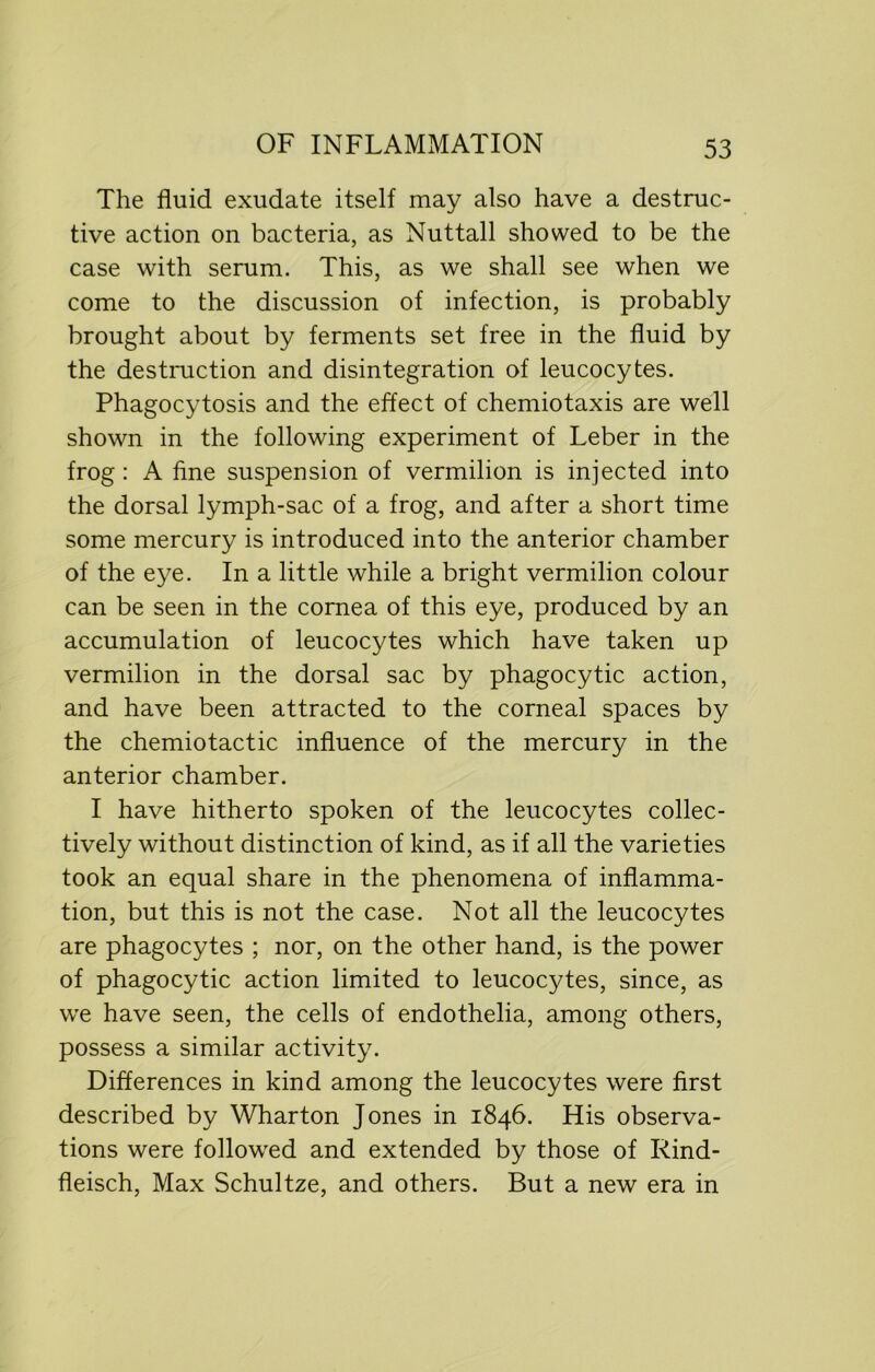 The fluid exudate itself may also have a destruc- tive action on bacteria, as Nuttall showed to be the case with serum. This, as we shall see when we come to the discussion of infection, is probably brought about by ferments set free in the fluid by the destruction and disintegration of leucocytes. Phagocytosis and the effect of chemiotaxis are well shown in the following experiment of Leber in the frog: A fine suspension of vermilion is injected into the dorsal lymph-sac of a frog, and after a short time some mercury is introduced into the anterior chamber of the eye. In a little while a bright vermilion colour can be seen in the cornea of this eye, produced by an accumulation of leucocytes which have taken up vermilion in the dorsal sac by phagocytic action, and have been attracted to the corneal spaces by the chemiotactic influence of the mercury in the anterior chamber. I have hitherto spoken of the leucocytes collec- tively without distinction of kind, as if all the varieties took an equal share in the phenomena of inflamma- tion, but this is not the case. Not all the leucocytes are phagocytes ; nor, on the other hand, is the power of phagocytic action limited to leucocytes, since, as we have seen, the cells of endothelia, among others, possess a similar activity. Differences in kind among the leucocytes were first described by Wharton Jones in 1846. His observa- tions were followed and extended by those of Rind- fleisch, Max Schultze, and others. But a new era in