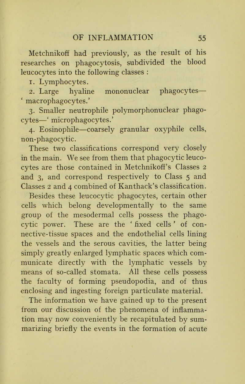 Metchnikoff had previously, as the result of his researches on phagocytosis, subdivided the blood leucocytes into the following classes : 1. Ljunphocytes. 2. Large hyaline mononuclear phagocytes— ‘ macrophagocytes.’ 3. Smaller neutrophile polymorphonuclear phago- cytes—‘ microphagocytes.’ 4. Eosinophile—coarsely granular oxyphile cells, non-phagocytic. These two classifications correspond very closely in the main. We see from them that phagocytic leuco- cytes are those contained in Metchnikoff’s Classes 2 and 3, and correspond respectively to Class 5 and Classes 2 and 4 combined of Kanthack’s classification. Besides these leucocytic phagocytes, certain other cells which belong developmental^^ to the same group of the mesodermal cells possess the phago- cytic power. These are the ‘ fixed cells ’ of con- nective-tissue spaces and the endothelial cells lining the vessels and the serous cavities, the latter being simply greatly enlarged lymphatic spaces which com- municate directly with the lymphatic vessels by means of so-called stomata. All these cells possess the faculty of forming pseudopodia, and of thus enclosing and ingesting foreign particulate material. The information we have gained up to the present from our discussion of the phenomena of inflamma- tion may now conveniently be recapitulated by sum- marizing briefly the events in the formation of acute