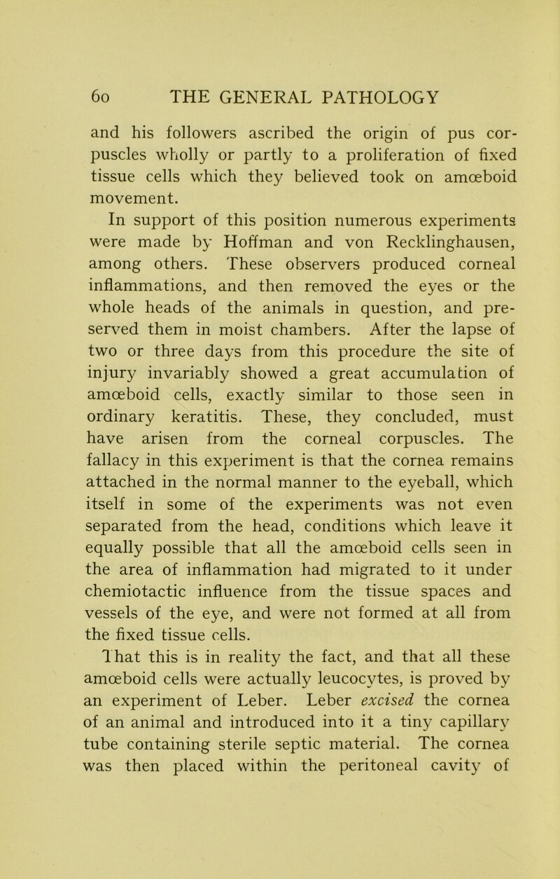 and his followers ascribed the origin of pus cor- puscles wholly or partly to a proliferation of fixed tissue cells which they believed took on amoeboid movement. In support of this position numerous experiments were made by Hoffman and von Recklinghausen, among others. These observers produced corneal inflammations, and then removed the eyes or the whole heads of the animals in question, and pre- served them in moist chambers. After the lapse of two or three days from this procedure the site of injury invariably showed a great accumulation of amoeboid cells, exactly similar to those seen in ordinary keratitis. These, they concluded, must have arisen from the corneal corpuscles. The fallacy in this experiment is that the cornea remains attached in the normal manner to the eyeball, which itself in some of the experiments was not even separated from the head, conditions which leave it equally possible that all the amoeboid cells seen in the area of inflammation had migrated to it under chemiotactic influence from the tissue spaces and vessels of the eye, and were not formed at all from the fixed tissue cells. That this is in reality the fact, and that all these amoeboid cells were actually leucocytes, is proved by an experiment of Leber. Leber excised the cornea of an animal and introduced into it a tiny capillary tube containing sterile septic material. The cornea was then placed within the peritoneal cavity of
