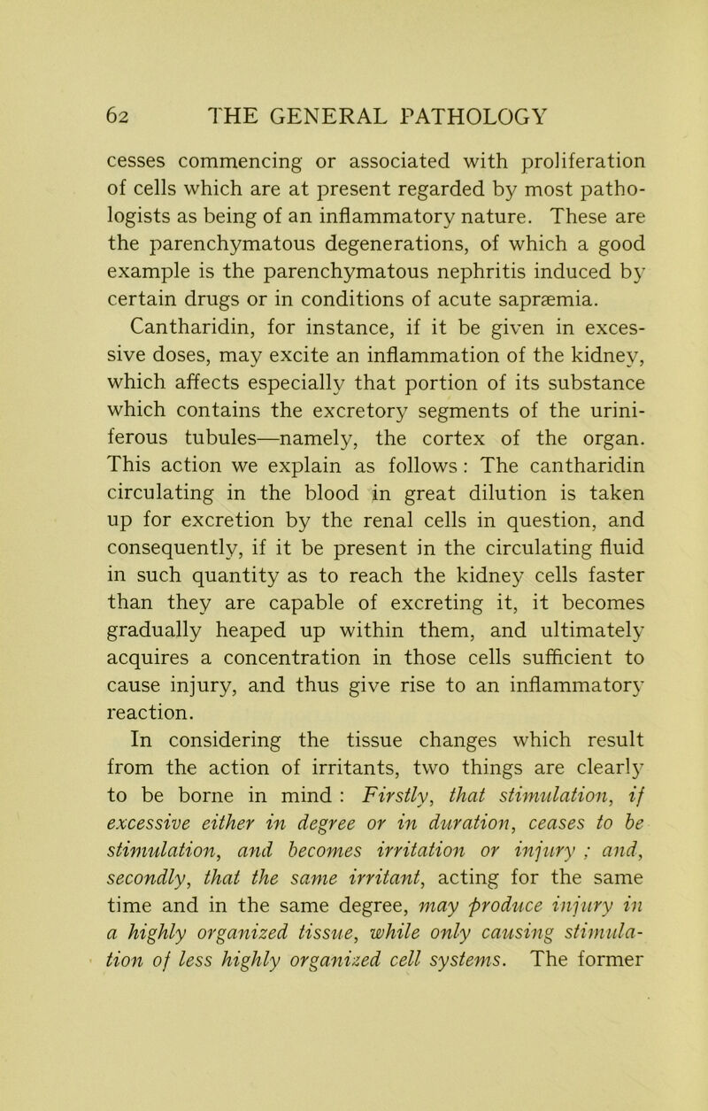 cesses commencing or associated with proliferation of cells which are at present regarded by most patho- logists as being of an inflammatory nature. These are the parenchymatous degenerations, of which a good example is the parenchymatous nephritis induced by certain drugs or in conditions of acute sapraemia. Cantharidin, for instance, if it be given in exces- sive doses, may excite an inflammation of the kidney, which, affects especially that portion of its substance which contains the excretory segments of the urini- ferous tubules—namely, the cortex of the organ. This action we explain as follows : The cantharidin circulating in the blood in great dilution is taken up for excretion by the renal cells in question, and consequently, if it be present in the circulating fluid in such quantity as to reach the kidney cells faster than they are capable of excreting it, it becomes gradually heaped up within them, and ultimately acquires a concentration in those cells sufficient to cause injury, and thus give rise to an inflammatory reaction. In considering the tissue changes which result from the action of irritants, two things are clearly to be borne in mind : Firstly, that stimulation, if excessive either in degree or in duration, ceases to he stimulation, and becomes irritation or injury ; and, secondly, that the same irritant, acting for the same time and in the same degree, may produce injury in a highly organized tissue, while only causing stimula- tion of less highly organized cell systems. The former