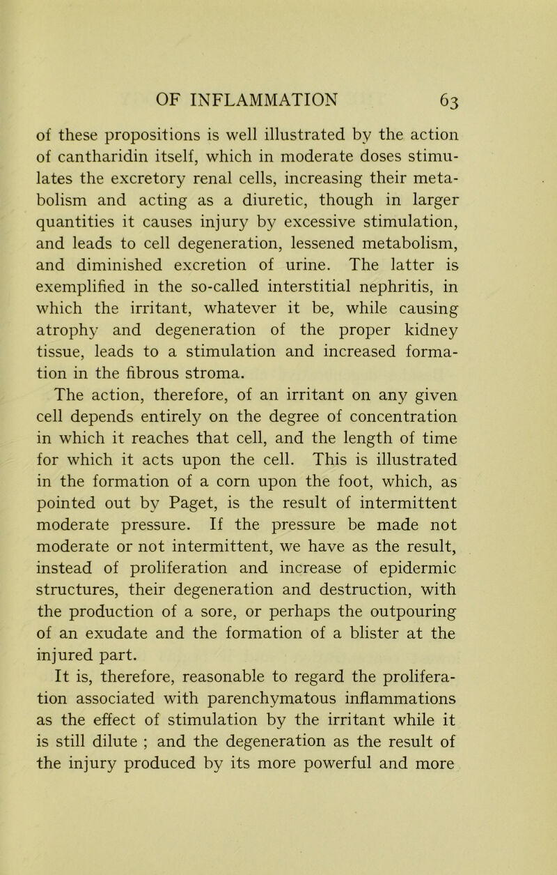 of these propositions is well illustrated by the action of cantharidin itself, which in moderate doses stimu- lates the excretory renal cells, increasing their meta- bolism and acting as a diuretic, though in larger quantities it causes injury by excessive stimulation, and leads to cell degeneration, lessened metabolism, and diminished excretion of urine. The latter is exemplified in the so-called interstitial nephritis, in which the irritant, whatever it be, while causing atrophy and degeneration of the proper kidney tissue, leads to a stimulation and increased forma- tion in the fibrous stroma. The action, therefore, of an irritant on any given cell depends entirely on the degree of concentration in which it reaches that cell, and the length of time for which it acts upon the cell. This is illustrated in the formation of a corn upon the foot, which, as pointed out by Paget, is the result of intermittent moderate pressure. If the pressure be made not moderate or not intermittent, we have as the result, instead of proliferation and increase of epidermic structures, their degeneration and destruction, with the production of a sore, or perhaps the outpouring of an exudate and the formation of a blister at the injured part. It is, therefore, reasonable to regard the prolifera- tion associated with parenchymatous inflammations as the effect of stimulation by the irritant while it is still dilute ; and the degeneration as the result of the injury produced by its more powerful and more