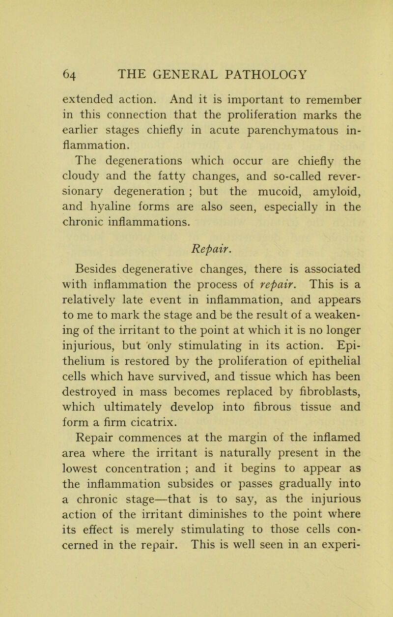 extended action. And it is important to remember in this connection that the proliferation marks the earlier stages chiefly in acute parenchymatous in- flammation. The degenerations which occur are chiefly the cloudy and the fatty changes, and so-called rever- sionary degeneration ; but the mucoid, amyloid, and hyaline forms are also seen, especially in the chronic inflammations. Repair. Besides degenerative changes, there is associated with inflammation the process of repair. This is a relatively late event in inflammation, and appears to me to mark the stage and be the result of a weaken- ing of the irritant to the point at which it is no longer injurious, but only stimulating in its action. Epi- thelium is restored by the proliferation of epithelial cells which have survived, and tissue which has been destroyed in mass becomes replaced by fibroblasts, which ultimately develop into fibrous tissue and form a firm cicatrix. Repair commences at the margin of the inflamed area where the irritant is naturally present in the lowest concentration ; and it begins to appear as the inflammation subsides or passes gradually into a chronic stage—that is to say, as the injurious action of the irritant diminishes to the point where its effect is merely stimulating to those cells con- cerned in the repair. This is well seen in an experi-