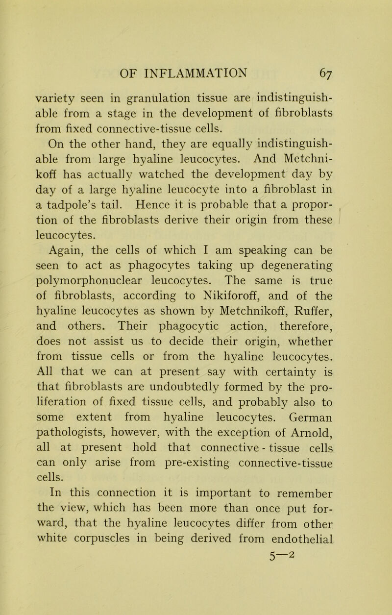 variety seen in granulation tissue are indistinguish- able from a stage in the development of fibroblasts from fixed connective-tissue cells. On the other hand, they are equally indistinguish- able from large hyaline leucocytes. And Metchni- koff has actually watched the development day by day of a large hj’aline leucocyte into a fibroblast in a tadpole’s tail. Hence it is probable that a propor- tion of the fibroblasts derive their origin from these leucocytes. Again, the cells of which I am speaking can be seen to act as phagocytes taking up degenerating polymorphonuclear leucocytes. The same is true of fibroblasts, according to Nikiforoff, and of the hyaline leucocytes as shown by Metchnikoff, Ruffer, and others. Their phagocytic action, therefore, does not assist us to decide their origin, whether from tissue cells or from the hyaline leucocytes. All that we can at present say with certainty is that fibroblasts are undoubtedly formed by the pro- liferation of fixed tissue cells, and probably also to some extent from hyaline leucocytes. German pathologists, however, with the exception of Arnold, all at present hold that connective - tissue cells can only arise from pre-existing connective-tissue cells. In this connection it is important to remember the view, which has been more than once put for- ward, that the hyaline leucocytes differ from other white corpuscles in being derived from endothelial 5—2