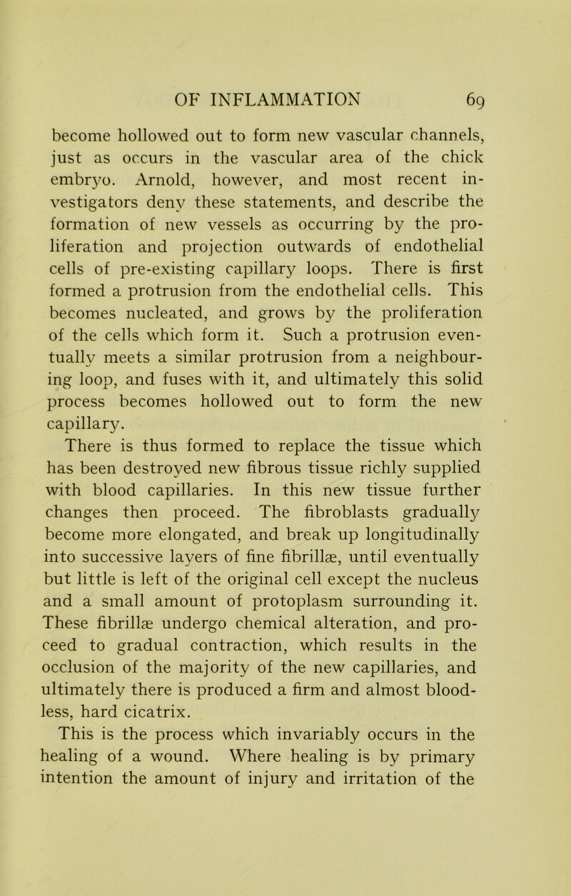 become hollowed out to form new vascular channels, just as occurs in the vascular area of the chick embryo. Arnold, however, and most recent in- vestigators deny these statements, and describe the formation of new vessels as occurring by the pro- liferation and projection outwards of endothelial cells of pre-existing capillary loops. There is first formed a protrusion from the endothelial cells. This becomes nucleated, and grows by the proliferation of the cells which form it. Such a protrusion even- tually meets a similar protrusion from a neighbour- ing loop, and fuses with it, and ultimately this solid process becomes hollowed out to form the new capillary. There is thus formed to replace the tissue which has been destroyed new fibrous tissue richly supplied with blood capillaries. In this new tissue further changes then proceed. The fibroblasts gradually become more elongated, and break up longitudinally into successive layers of fine fibrilke, until eventually but little is left of the original cell except the nucleus and a small amount of protoplasm surrounding it. These fibrillae undergo chemical alteration, and pro- ceed to gradual contraction, which results in the occlusion of the majority of the new capillaries, and ultimately there is produced a firm and almost blood- less, hard cicatrix. This is the process which invariably occurs in the healing of a wound. Where healing is by primary intention the amount of injury and irritation of the