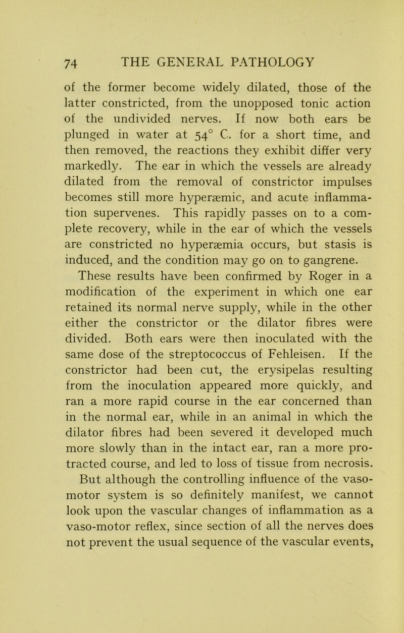 of the former become widely dilated, those of the latter constricted, from the unopposed tonic action of the undivided nerves. If now both ears be plunged in water at 540 C. for a short time, and then removed, the reactions they exhibit differ very markedly. The ear in which the vessels are already dilated from the removal of constrictor impulses becomes still more hyperaemic, and acute inflamma- tion supervenes. This rapidly passes on to a com- plete recovery, while in the ear of which the vessels are constricted no hyperaemia occurs, but stasis is induced, and the condition may go on to gangrene. These results have been confirmed by Roger in a modification of the experiment in which one ear retained its normal nerve supply, while in the other either the constrictor or the dilator fibres were divided. Both ears were then inoculated with the same dose of the streptococcus of Fehleisen. If the constrictor had been cut, the erysipelas resulting from the inoculation appeared more quickly, and ran a more rapid course in the ear concerned than in the normal ear, while in an animal in which the dilator fibres had been severed it developed much more slowly than in the intact ear, ran a more pro- tracted course, and led to loss of tissue from necrosis. But although the controlling influence of the vaso- motor system is so definitely manifest, we cannot look upon the vascular changes of inflammation as a vaso-motor reflex, since section of all the nerves does not prevent the usual sequence of the vascular events,
