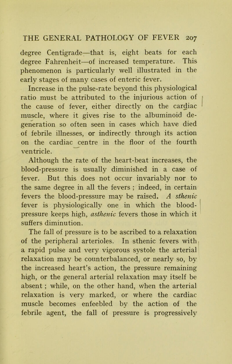 degree Centigrade—that is, eight beats for each degree Fahrenheit—of increased temperature. This phenomenon is particularly well illustrated in the early stages of many cases of enteric fever. Increase in the pulse-rate beyond this physiological ratio must be attributed to the injurious action of the cause of fever, either directly on the cardiac muscle, where it gives rise to the albuminoid de- generation so often seen in cases which have died of febrile illnesses, or indirectly through its action on the cardiac centre in the floor of the fourth ventricle. Although the rate of the heart-beat increases, the blood-pressure is usually diminished in a case of fever. But this does not occur invariably nor to the same degree in all the fevers ; indeed, in certain fevers the blood-pressure may be raised. A sthenic fever is physiologically one in which the blood- pressure keeps high, asthenic fevers those in which it suffers diminution. The fall of pressure is to be ascribed to a relaxation of the peripheral arterioles. In sthenic fevers with, a rapid pulse and very vigorous systole the arterial relaxation may be counterbalanced, or nearly so, by the increased heart’s action, the pressure remaining high, or the general arterial relaxation may itself be absent ; while, on the other hand, when the arterial relaxation is ver}^ marked, or where the cardiac muscle becomes enfeebled by the action of the febrile agent, the fall of pressure is progressively
