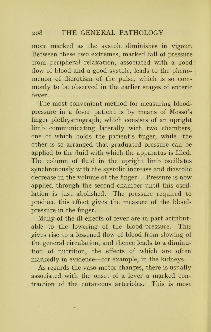 more marked as the systole diminishes in vigour. Between these two extremes, marked fall of pressure from peripheral relaxation, associated with a good flow of blood and a good systole, leads to the pheno- menon of dicrotism of the pulse, which is so com- monly to be observed in the earlier stages of enteric fever. The most convenient method for measuring blood- pressure in a fever patient is by means of Mosso’s finger plethysmograph, which consists of an upright limb communicating laterally with two chambers, one of which holds the patient’s finger, while the other is so arranged that graduated pressure can be applied to the fluid with which the apparatus is filled. The column of fluid in the upright limb oscillates synchronously with the systolic increase and diastolic decrease in the volume of the finger. Pressure is now applied through the second chamber until this oscil- lation is just abolished. The pressure required to produce this effect gives the measure of the blood- pressure in the finger. Many of the ill-effects of fever are in part attribut- able to the lowering of the blood-pressure. This gives rise to a lessened flow of blood from slowing of the general circulation, and thence leads to a diminu- tion of nutrition, the effects of which are often markedly in evidence—for example, in the kidneys. As regards the vaso-motor changes, there is usually associated with the onset of a fever a marked con- traction of the cutaneous arterioles. This is most