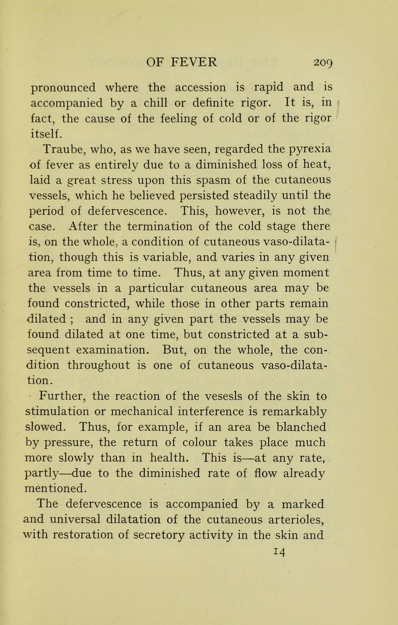 pronounced where the accession is rapid and is accompanied by a chill or definite rigor. It is, in fact, the cause of the feeling of cold or of the rigor itself. Traube, who, as we have seen, regarded the pyrexia of fever as entirely due to a diminished loss of heat, laid a great stress upon this spasm of the cutaneous vessels, which he believed persisted steadily until the period of defervescence. This, however, is not the case. After the termination of the cold stage there is, on the whole, a condition of cutaneous vaso-dilata- tion, though this is variable, and varies in any given area from time to time. Thus, at any given moment the vessels in a particular cutaneous area may be found constricted, while those in other parts remain dilated ; and in any given part the vessels may be found dilated at one time, but constricted at a sub- sequent examination. But, on the whole, the con- dition throughout is one of cutaneous vaso-dilata- tion. Further, the reaction of the vesesls of the skin to stimulation or mechanical interference is remarkably slowed. Thus, for example, if an area be blanched by pressure, the return of colour takes place much more slowly than in health. This is—at any rate, partly—due to the diminished rate of flow already mentioned. The defervescence is accompanied by a marked and universal dilatation of the cutaneous arterioles, with restoration of secretory activity in the skin and 14