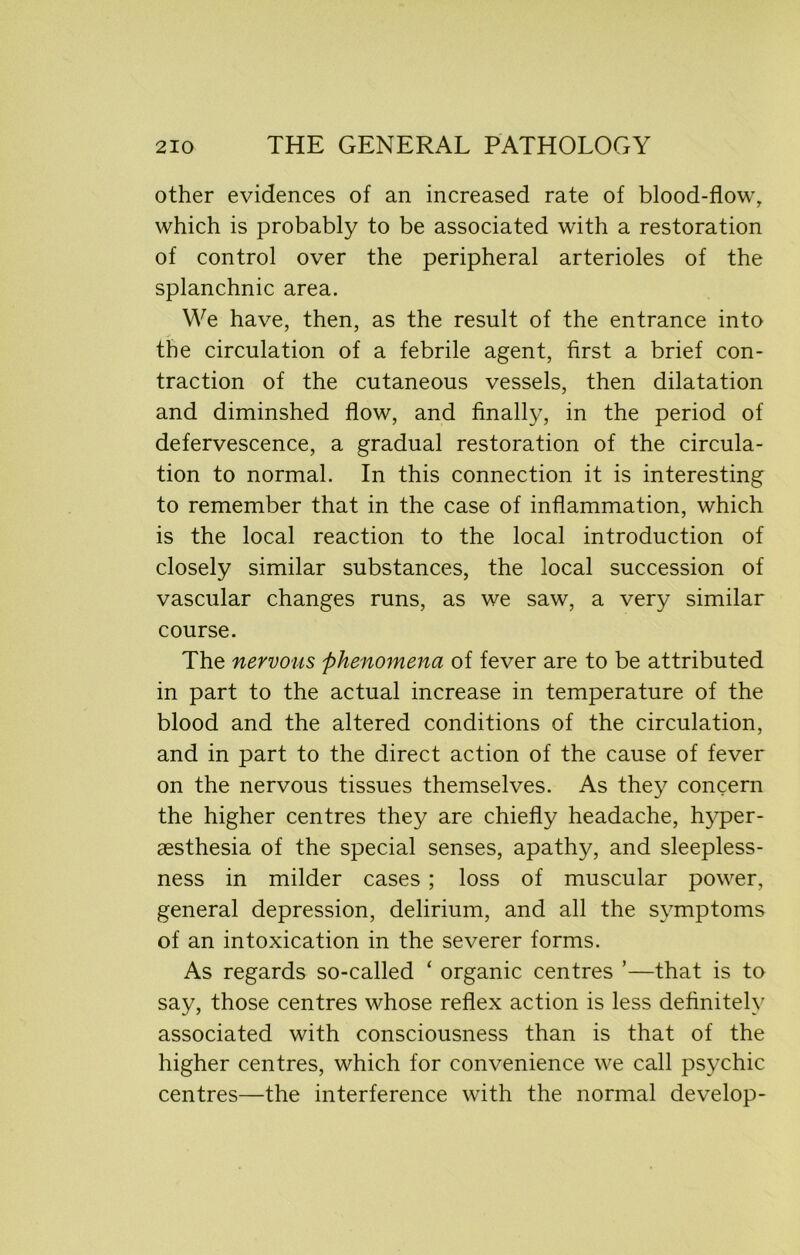 other evidences of an increased rate of blood-flow, which is probably to be associated with a restoration of control over the peripheral arterioles of the splanchnic area. We have, then, as the result of the entrance into the circulation of a febrile agent, first a brief con- traction of the cutaneous vessels, then dilatation and diminshed flow, and finally, in the period of defervescence, a gradual restoration of the circula- tion to normal. In this connection it is interesting to remember that in the case of inflammation, which is the local reaction to the local introduction of closely similar substances, the local succession of vascular changes runs, as we saw, a very similar course. The nervous phenomena of fever are to be attributed in part to the actual increase in temperature of the blood and the altered conditions of the circulation, and in part to the direct action of the cause of fever on the nervous tissues themselves. As they concern the higher centres they are chiefly headache, hyper- aesthesia of the special senses, apathy, and sleepless- ness in milder cases ; loss of muscular power, general depression, delirium, and all the symptoms of an intoxication in the severer forms. As regards so-called ‘ organic centres ’—that is to say, those centres whose reflex action is less definitely associated with consciousness than is that of the higher centres, which for convenience we call psychic centres—the interference with the normal develop-