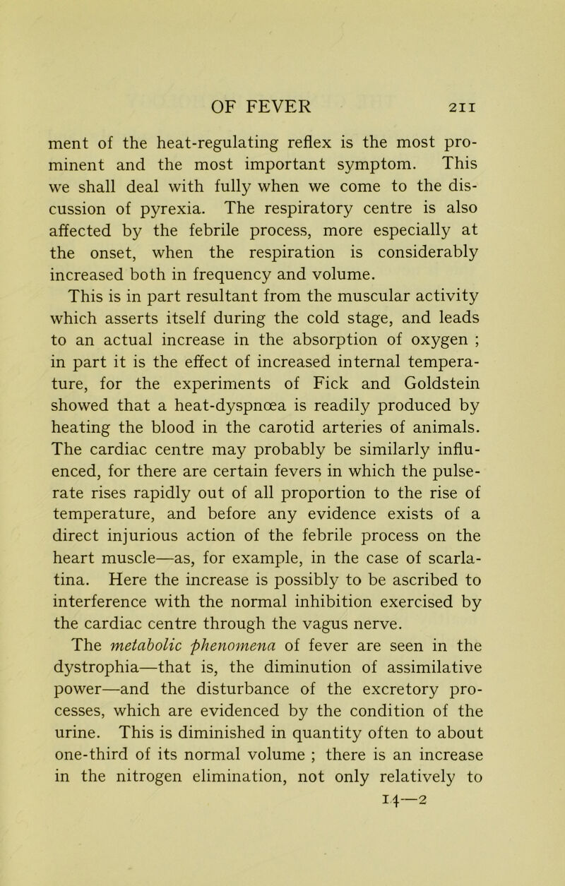 ment of the heat-regulating reflex is the most pro- minent and the most important symptom. This we shall deal with fully when we come to the dis- cussion of pyrexia. The respiratory centre is also affected by the febrile process, more especially at the onset, when the respiration is considerably increased both in frequency and volume. This is in part resultant from the muscular activity which asserts itself during the cold stage, and leads to an actual increase in the absorption of oxygen ; in part it is the effect of increased internal tempera- ture, for the experiments of Fick and Goldstein showed that a heat-dyspnoea is readily produced by heating the blood in the carotid arteries of animals. The cardiac centre may probably be similarly influ- enced, for there are certain fevers in which the pulse- rate rises rapidly out of all proportion to the rise of temperature, and before any evidence exists of a direct injurious action of the febrile process on the heart muscle—as, for example, in the case of scarla- tina. Here the increase is possibly to be ascribed to interference with the normal inhibition exercised by the cardiac centre through the vagus nerve. The metabolic phenomena of fever are seen in the dystrophia—that is, the diminution of assimilative power—and the disturbance of the excretory pro- cesses, which are evidenced by the condition of the urine. This is diminished in quantity often to about one-third of its normal volume ; there is an increase in the nitrogen elimination, not only relatively to 14—2