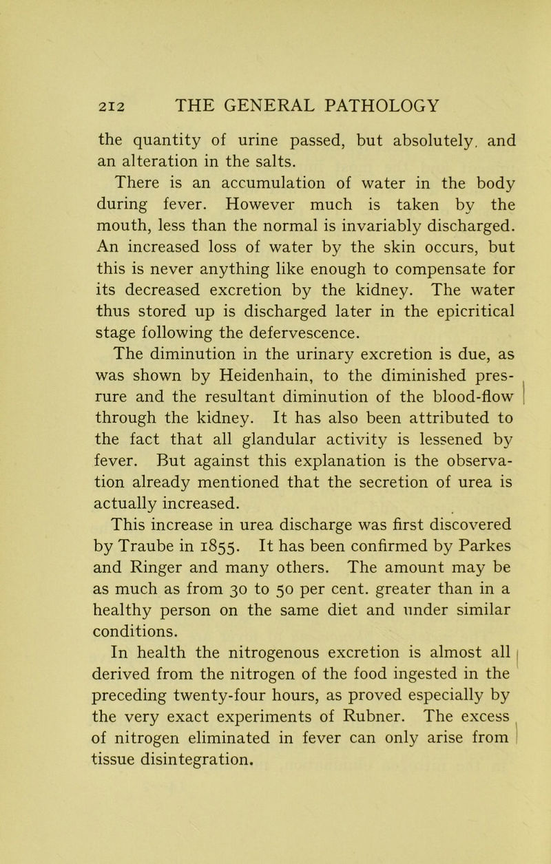 the quantity of urine passed, but absolutely, and an alteration in the salts. There is an accumulation of water in the body during fever. However much is taken by the mouth, less than the normal is invariably discharged. An increased loss of water by the skin occurs, but this is never anything like enough to compensate for its decreased excretion by the kidney. The water thus stored up is discharged later in the epicritical stage following the defervescence. The diminution in the urinary excretion is due, as was shown by Heidenhain, to the diminished pres- rure and the resultant diminution of the blood-flow through the kidney. It has also been attributed to the fact that all glandular activity is lessened by fever. But against this explanation is the observa- tion already mentioned that the secretion of urea is actually increased. This increase in urea discharge was first discovered by Traube in 1855. It has been confirmed by Parkes and Ringer and many others. The amount may be as much as from 30 to 50 per cent, greater than in a healthy person on the same diet and under similar conditions. In health the nitrogenous excretion is almost all derived from the nitrogen of the food ingested in the preceding twenty-four hours, as proved especially by the very exact experiments of Rubner. The excess of nitrogen eliminated in fever can only arise from tissue disintegration.