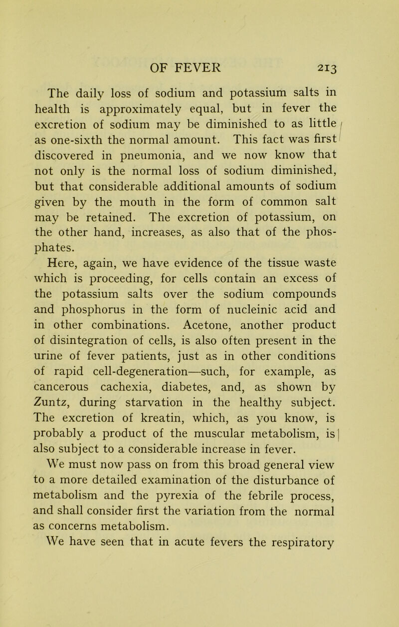 The daily loss of sodium and potassium salts in health is approximately equal, but in fever the excretion of sodium may be diminished to as little as one-sixth the normal amount. This fact was first discovered in pneumonia, and we now know that not only is the normal loss of sodium diminished, but that considerable additional amounts of sodium given by the mouth in the form of common salt may be retained. The excretion of potassium, on the other hand, increases, as also that of the phos- phates. Here, again, we have evidence of the tissue waste which is proceeding, for cells contain an excess of the potassium salts over the sodium compounds and phosphorus in the form of nucleinic acid and in other combinations. Acetone, another product of disintegration of cells, is also often present in the urine of fever patients, just as in other conditions of rapid cell-degeneration—such, for example, as cancerous cachexia, diabetes, and, as shown by Zuntz, during starvation in the healthy subject. The excretion of kreatin, which, as you know, is probably a product of the muscular metabolism, is also subject to a considerable increase in fever. We must now pass on from this broad general view to a more detailed examination of the disturbance of metabolism and the pyrexia of the febrile process, and shall consider first the variation from the normal as concerns metabolism. We have seen that in acute fevers the respiratory