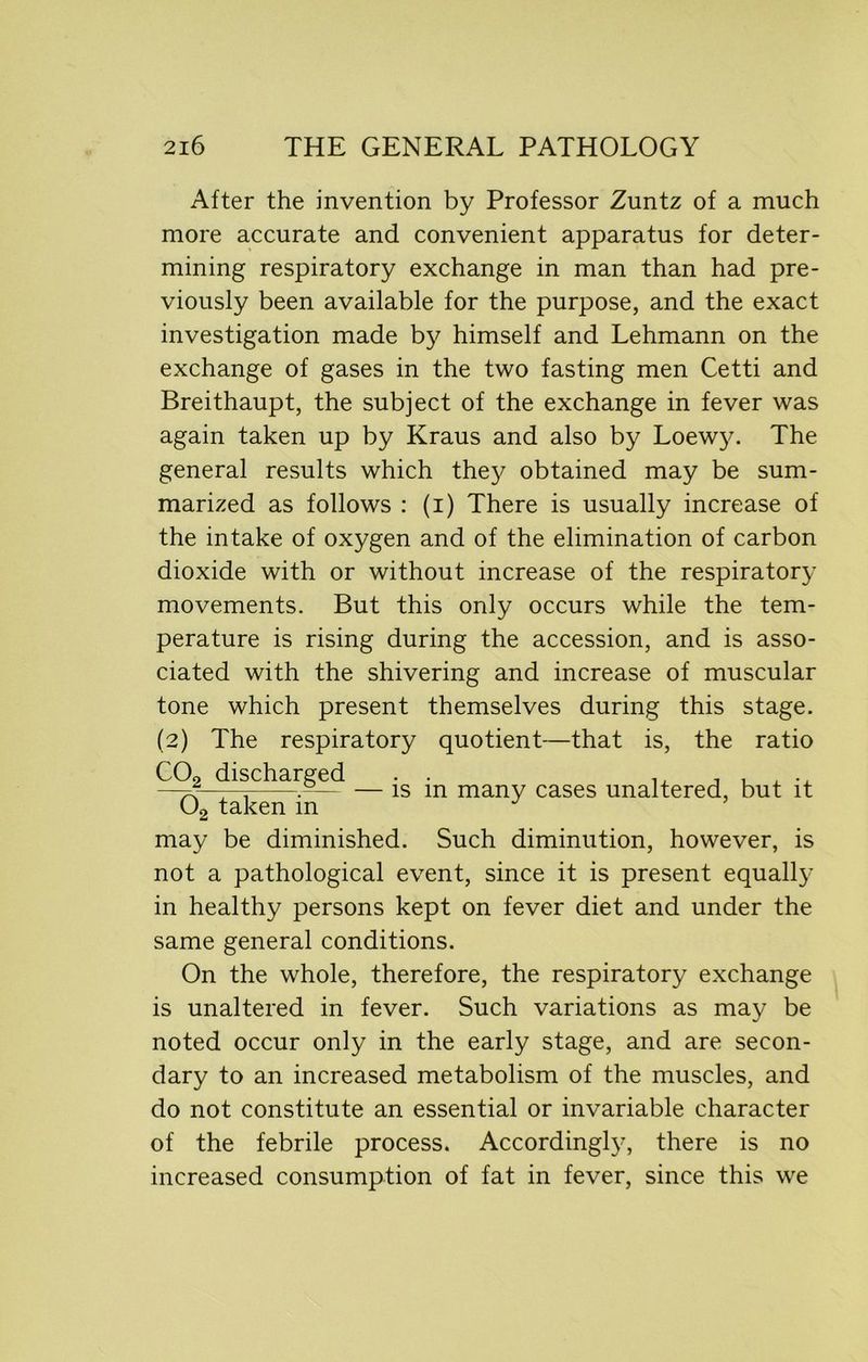 After the invention by Professor Zuntz of a much more accurate and convenient apparatus for deter- mining respiratory exchange in man than had pre- viously been available for the purpose, and the exact investigation made by himself and Lehmann on the exchange of gases in the two fasting men Cetti and Breithaupt, the subject of the exchange in fever was again taken up by Kraus and also by Loew}^ The general results which they obtained may be sum- marized as follows : (i) There is usually increase of the intake of oxygen and of the elimination of carbon dioxide with or without increase of the respiratory movements. But this only occurs while the tem- perature is rising during the accession, and is asso- ciated with the shivering and increase of muscular tone which present themselves during this stage. (2) The respiratory quotient—that is, the ratio — is in many cases unaltered, but it C02 discharged 02 taken in may be diminished. Such diminution, however, is not a pathological event, since it is present equally in healthy persons kept on fever diet and under the same general conditions. On the whole, therefore, the respiratory exchange is unaltered in fever. Such variations as may be noted occur only in the early stage, and are secon- dary to an increased metabolism of the muscles, and do not constitute an essential or invariable character of the febrile process. Accordingly, there is no increased consumption of fat in fever, since this we