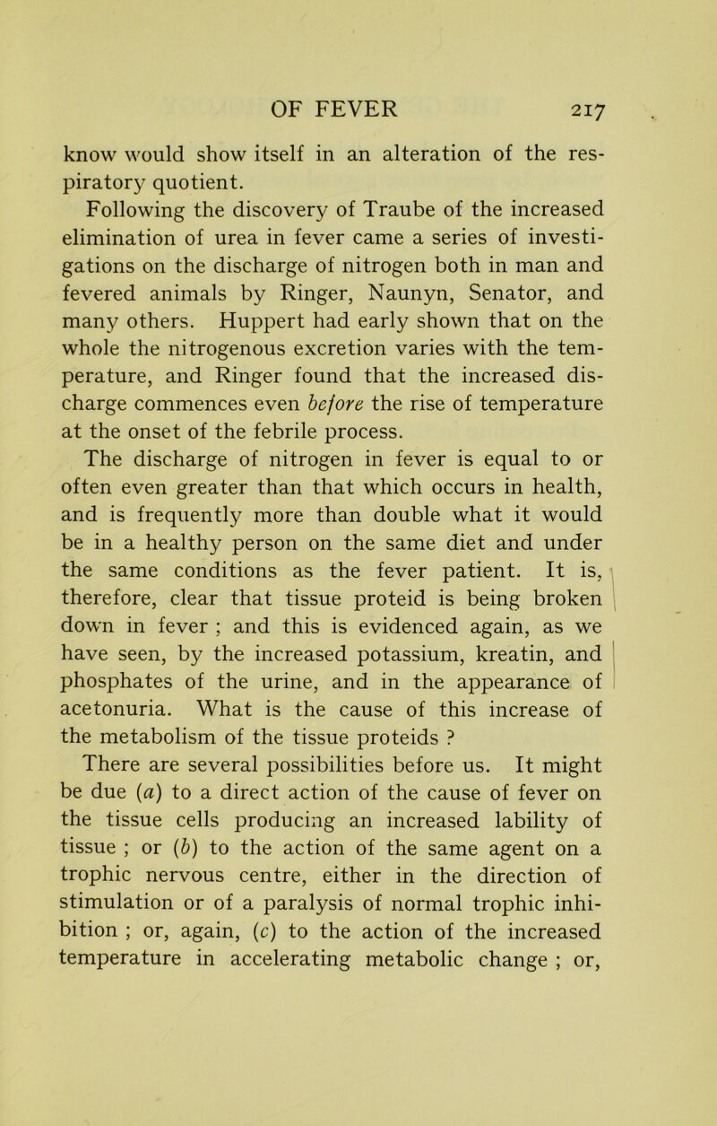 know would show itself in an alteration of the res- piratory quotient. Following the discovery of Traube of the increased elimination of urea in fever came a series of investi- gations on the discharge of nitrogen both in man and fevered animals by Ringer, Naunyn, Senator, and many others. Huppert had early shown that on the whole the nitrogenous excretion varies with the tem- perature, and Ringer found that the increased dis- charge commences even bejore the rise of temperature at the onset of the febrile process. The discharge of nitrogen in fever is equal to or often even greater than that which occurs in health, and is frequently more than double what it would be in a healthy person on the same diet and under the same conditions as the fever patient. It is, therefore, clear that tissue proteid is being broken down in fever ; and this is evidenced again, as we have seen, by the increased potassium, kreatin, and phosphates of the urine, and in the appearance of acetonuria. What is the cause of this increase of the metabolism of the tissue proteids ? There are several possibilities before us. It might be due (a) to a direct action of the cause of fever on the tissue cells producing an increased lability of tissue ; or (b) to the action of the same agent on a trophic nervous centre, either in the direction of stimulation or of a paralysis of normal trophic inhi- bition ; or, again, (c) to the action of the increased temperature in accelerating metabolic change ; or,