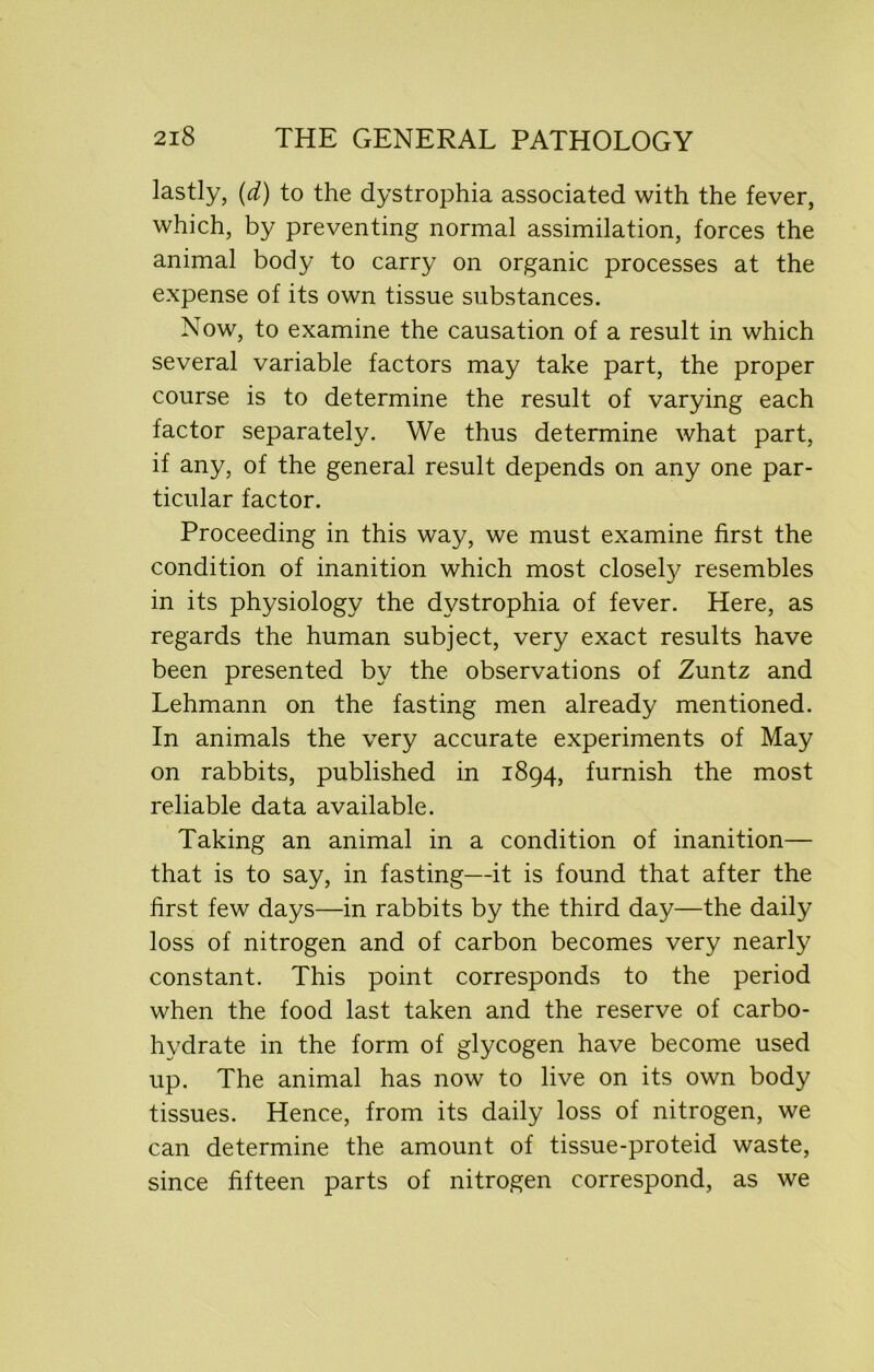 lastly, (d) to the dystrophia associated with the fever, which, by preventing normal assimilation, forces the animal body to carry on organic processes at the expense of its own tissue substances. Now, to examine the causation of a result in which several variable factors may take part, the proper course is to determine the result of varying each factor separately. We thus determine what part, if any, of the general result depends on any one par- ticular factor. Proceeding in this way, we must examine first the condition of inanition which most closefy resembles in its physiology the dystrophia of fever. Here, as regards the human subject, very exact results have been presented by the observations of Zuntz and Lehmann on the fasting men already mentioned. In animals the very accurate experiments of May on rabbits, published in 1894, furnish the most reliable data available. Taking an animal in a condition of inanition— that is to say, in fasting—it is found that after the first few days—in rabbits by the third day—the daily loss of nitrogen and of carbon becomes very nearly constant. This point corresponds to the period when the food last taken and the reserve of carbo- hydrate in the form of glycogen have become used up. The animal has now to live on its own body tissues. Hence, from its daily loss of nitrogen, we can determine the amount of tissue-proteid waste, since fifteen parts of nitrogen correspond, as we