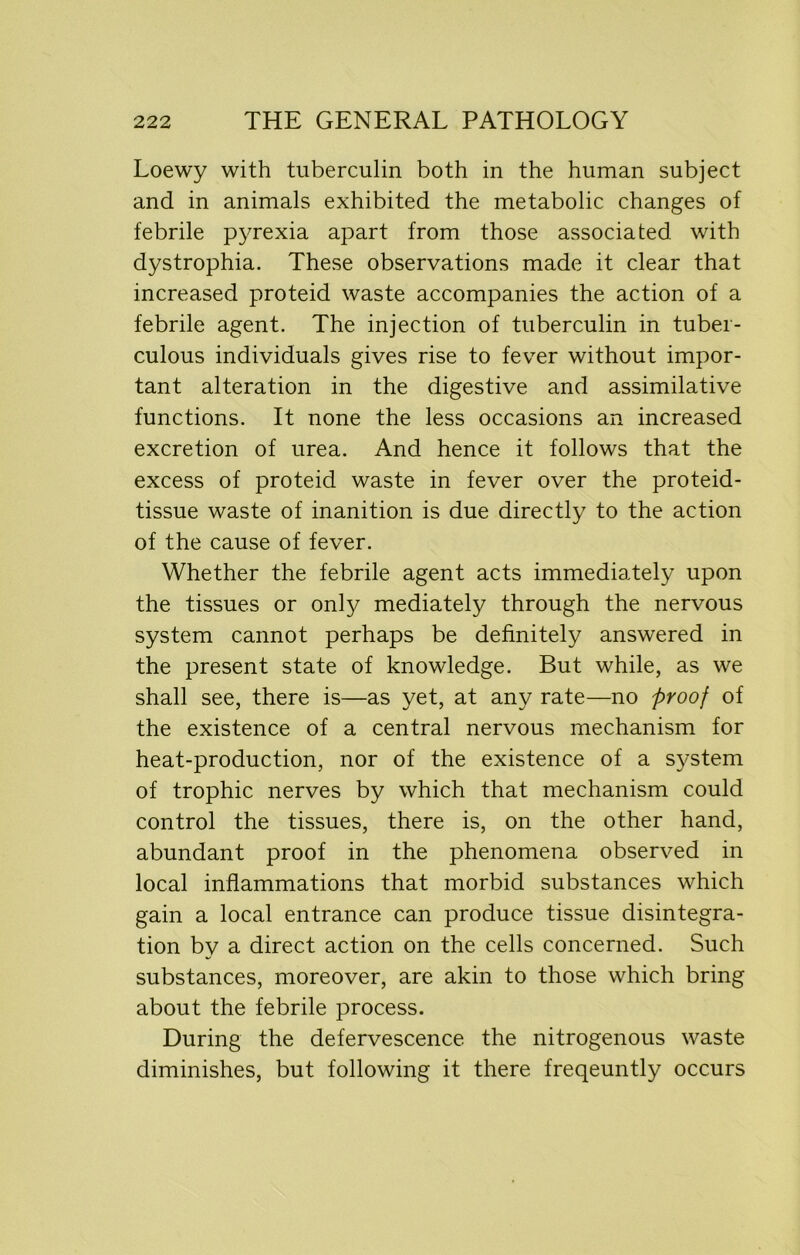 Loewy with tuberculin both in the human subject and in animals exhibited the metabolic changes of febrile pyrexia apart from those associated, with dystrophia. These observations made it clear that increased proteid waste accompanies the action of a febrile agent. The injection of tuberculin in tuber- culous individuals gives rise to fever without impor- tant alteration in the digestive and assimilative functions. It none the less occasions an increased excretion of urea. And hence it follows that the excess of proteid waste in fever over the proteid- tissue waste of inanition is due directly to the action of the cause of fever. Whether the febrile agent acts immediately upon the tissues or only mediately through the nervous system cannot perhaps be definitely answered in the present state of knowledge. But while, as we shall see, there is—as yet, at any rate—no proof of the existence of a central nervous mechanism for heat-production, nor of the existence of a system of trophic nerves by which that mechanism could control the tissues, there is, on the other hand, abundant proof in the phenomena observed in local inflammations that morbid substances which gain a local entrance can produce tissue disintegra- tion by a direct action on the cells concerned. Such substances, moreover, are akin to those which bring about the febrile process. During the defervescence the nitrogenous waste diminishes, but following it there freqeuntly occurs
