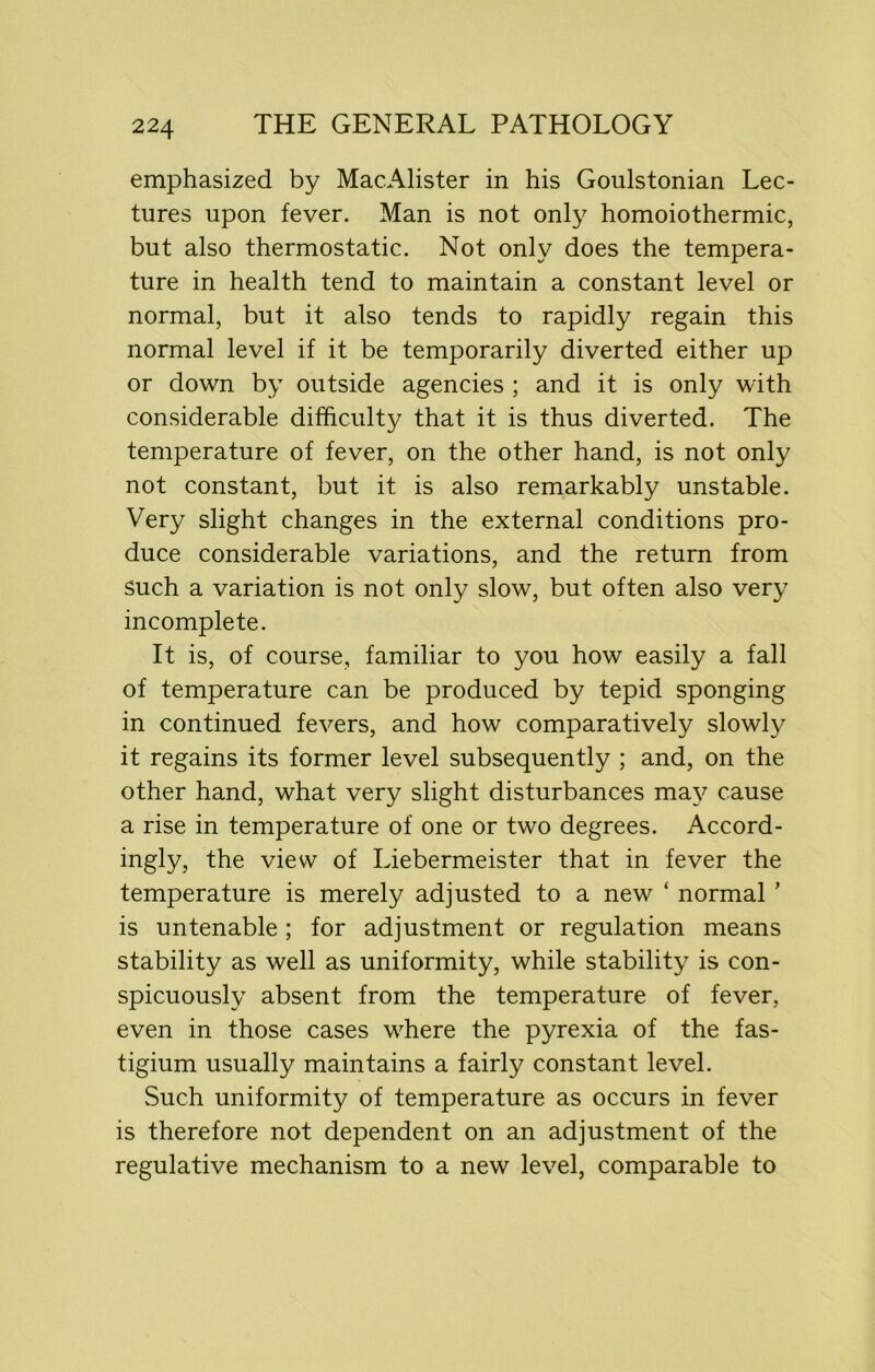 emphasized by MacAlister in his Goulstonian Lec- tures upon fever. Man is not only homoiothermic, but also thermostatic. Not only does the tempera- ture in health tend to maintain a constant level or normal, but it also tends to rapidly regain this normal level if it be temporarily diverted either up or down by outside agencies ; and it is only with considerable difficulty that it is thus diverted. The temperature of fever, on the other hand, is not only not constant, but it is also remarkably unstable. Very slight changes in the external conditions pro- duce considerable variations, and the return from such a variation is not only slow, but often also very incomplete. It is, of course, familiar to you how easily a fall of temperature can be produced by tepid sponging in continued fevers, and how comparatively slowly it regains its former level subsequently ; and, on the other hand, what very slight disturbances may cause a rise in temperature of one or two degrees. Accord- ingly, the view of Liebermeister that in fever the temperature is merely adjusted to a new * normal ’ is untenable; for adjustment or regulation means stability as well as uniformity, while stability is con- spicuously absent from the temperature of fever, even in those cases where the pyrexia of the fas- tigium usually maintains a fairly constant level. Such uniformity of temperature as occurs in fever is therefore not dependent on an adjustment of the regulative mechanism to a new level, comparable to
