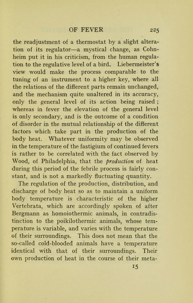 the readjustment of a thermostat by a slight altera- tion of its regulator—a mystical change, as Cohn- heim put it in his criticism, from the human regula- tion to the regulative level of a bird. Liebermeister’s view would make the process comparable to the tuning of an instrument to a higher key, where all the relations of the different parts remain unchanged, and the mechanism quite unaltered in its accuracy, only the general level of its action being raised ; whereas in fever the elevation of the general level is only secondary, and is the outcome of a condition of disorder in the mutual relationship of the different factors which take part in the production of the body heat. Whatever uniformity may be observed in the temperature of the fastigium of continued fevers is rather to be correlated with the fact observed by Wood, of Philadelphia, that the production of heat during this period of the febrile process is fairly con- stant, and is not a markedly fluctuating quantity. The regulation of the production, distribution, and discharge of body heat so as to maintain a uniform body temperature is characteristic of the higher Vertebrata, which are accordingly spoken of after Bergmann as homoiothermic animals, in contradis- tinction to the poikilothermic animals, whose tem- perature is variable, and varies with the temperature of their surroundings. This does not mean that the so-called cold-blooded animals have a temperature identical with that of their surroundings. Their own production of heat in the course of their meta- 15