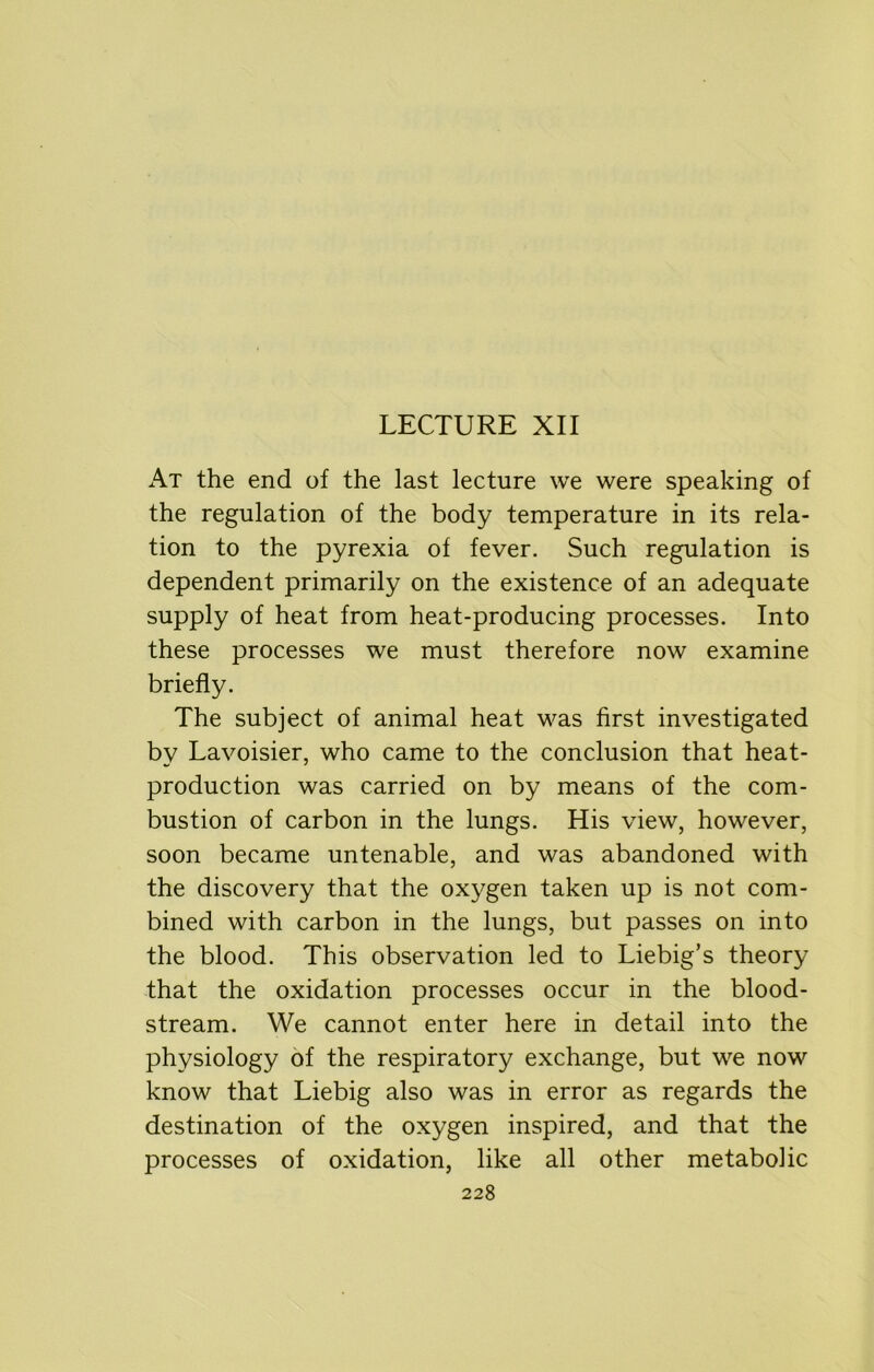 LECTURE XII At the end of the last lecture we were speaking of the regulation of the body temperature in its rela- tion to the pyrexia of fever. Such regulation is dependent primarily on the existence of an adequate supply of heat from heat-producing processes. Into these processes we must therefore now examine briefly. The subject of animal heat was first investigated by Lavoisier, who came to the conclusion that heat- production was carried on by means of the com- bustion of carbon in the lungs. His view, however, soon became untenable, and was abandoned with the discovery that the oxygen taken up is not com- bined with carbon in the lungs, but passes on into the blood. This observation led to Liebig’s theory that the oxidation processes occur in the blood- stream. We cannot enter here in detail into the physiology of the respiratory exchange, but we now know that Liebig also was in error as regards the destination of the oxygen inspired, and that the processes of oxidation, like all other metabolic