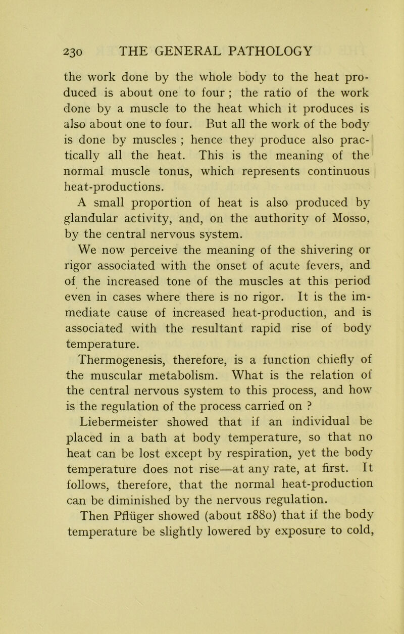 the work done by the whole body to the heat pro- duced is about one to four ; the ratio of the work done by a muscle to the heat which it produces is also about one to four. But all the work of the body is done by muscles ; hence they produce also prac- tically all the heat. This is the meaning of the normal muscle tonus, which represents continuous heat-productions. A small proportion of heat is also produced by glandular activity, and, on the authority of Mosso, by the central nervous system. We now perceive the meaning of the shivering or rigor associated with the onset of acute fevers, and of the increased tone of the muscles at this period even in cases where there is no rigor. It is the im- mediate cause of increased heat-production, and is associated with the resultant rapid rise of body temperature. Thermogenesis, therefore, is a function chiefly of the muscular metabolism. What is the relation of the central nervous system to this process, and how is the regulation of the process carried on ? Liebermeister showed that if an individual be placed in a bath at body temperature, so that no heat can be lost except by respiration, yet the body temperature does not rise—at any rate, at first. It follows, therefore, that the normal heat-production can be diminished by the nervous regulation. Then Pfliiger showed (about 1880) that if the body temperature be slightly lowered by exposure to cold,