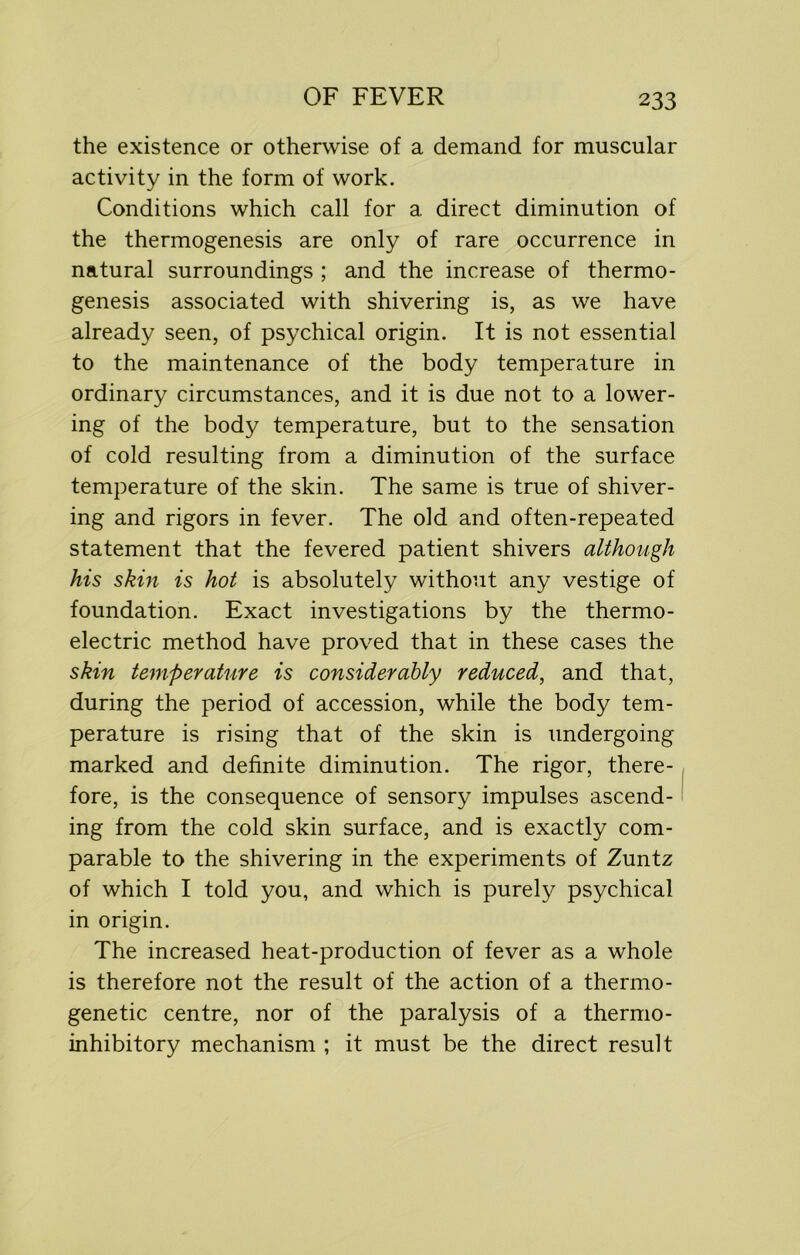 the existence or otherwise of a demand for muscular activity in the form of work. Conditions which call for a direct diminution of the thermogenesis are only of rare occurrence in natural surroundings ; and the increase of thermo- genesis associated with shivering is, as we have already seen, of psychical origin. It is not essential to the maintenance of the body temperature in ordinary circumstances, and it is due not to a lower- ing of the body temperature, but to the sensation of cold resulting from a diminution of the surface temperature of the skin. The same is true of shiver- ing and rigors in fever. The old and often-repeated statement that the fevered patient shivers although his skin is hot is absolutely without any vestige of foundation. Exact investigations by the thermo- electric method have proved that in these cases the skin temperature is considerably reduced, and that, during the period of accession, while the body tem- perature is rising that of the skin is undergoing marked and definite diminution. The rigor, there- fore, is the consequence of sensory impulses ascend- ing from the cold skin surface, and is exactly com- parable to the shivering in the experiments of Zuntz of which I told you, and which is purely psychical in origin. The increased heat-production of fever as a whole is therefore not the result of the action of a thermo- genetic centre, nor of the paralysis of a thermo- inhibitory mechanism ; it must be the direct result