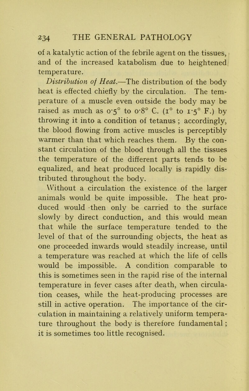 of a katalytic action of the febrile agent on the tissues, and of the increased katabolism due to heightened temperature. Distribution of Heat.—The distribution of the body heat is effected chiefly by the circulation. The tem- perature of a muscle even outside the body may be raised as much as 0’5° to 0’8° G. (i° to 1*5° F.) by throwing it into a condition of tetanus ; accordingly, the blood flowing from active muscles is perceptibly warmer than that which reaches them. By the con- stant circulation of the blood through all the tissues the temperature of the different parts tends to be equalized, and heat produced locally is rapidly dis- tributed throughout the body. Without a circulation the existence of the larger animals would be quite impossible. The heat pro- duced would then only be carried to the surface slowly by direct conduction, and this would mean that while the surface temperature tended to the level of that of the surrounding objects, the heat as one proceeded inwards would steadily increase, until a temperature was reached at which the life of cells would be impossible. A condition comparable to this is sometimes seen in the rapid rise of the internal temperature in fever cases after death, when circula- tion ceases, while the heat-producing processes are still in active operation. The importance of the cir- culation in maintaining a relatively uniform tempera- ture throughout the body is therefore fundamental; it is sometimes too little recognised.