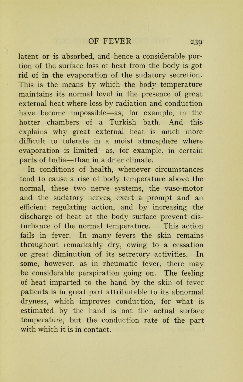 latent or is absorbed, and hence a considerable por- tion of the surface loss of heat from the body is got rid of in the evaporation of the sudatory secretion. This is the means by which the bod}' temperature maintains its normal level in the presence of great external heat where loss by radiation and conduction have become impossible—as, for example, in the hotter chambers of a Turkish bath. And this explains why great external heat is much more difficult to tolerate in a moist atmosphere where evaporation is limited—as, for example, in certain parts of India—than in a drier climate. In conditions of health, whenever circumstances tend to cause a rise of body temperature above the normal, these two nerve systems, the vaso-motor and the sudatory nerves, exert a prompt and an efficient regulating action, and by increasing the discharge of heat at the body surface prevent dis- turbance of the normal temperature. This action fails in fever. In many fevers the skin remains throughout remarkably dry, owing to a cessation or great diminution of its secretory activities. In some, however, as in rheumatic fever, there may be considerable perspiration going on. The feeling of heat imparted to the hand by the skin of fever patients is in great part attributable to its abnormal dryness, which improves conduction, for what is estimated by the hand is not the actual surface temperature, but the conduction rate of the part with which it is in contact.