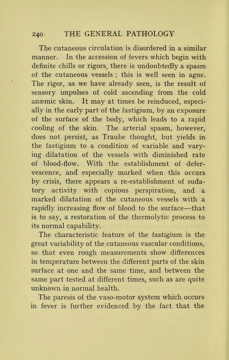 The cutaneous circulation is disordered in a similar manner. In the accession of fevers which begin with definite chills or rigors, there is undoubtedly a spasm of the cutaneous vessels ; this is well seen in ague. The rigor, as we have already seen, is the result of sensory impulses of cold ascending from the cold anaemic skin. It may at times be reinduced, especi- ally in the early part of the fastigium, by an exposure of the surface of the body, which leads to a rapid cooling of the skin. The arterial spasm, however, does not persist, as Traube thought, but yields in the fastigium to a condition of variable and vary- ing dilatation of the vessels with diminished rate of blood-flow. With the establishment of defer- vescence, and especially marked when this occurs by crisis, there appears a re-establishment of suda- tory activity with copious perspiration, and a marked dilatation of the cutaneous vessels with a rapidly increasing flow of blood to the surface—that is to say, a restoration of the thermolytic process to its normal capability. The characteristic feature of the fastigium is the great variability of the cutaneous vascular conditions, so that even rough measurements show differences in temperature between the different parts of the skin surface at one and the same time, and between the same part tested at different times, such as are quite unknown in normal health. The paresis of the vaso-motor system which occurs in fever is further evidenced by the fact that the