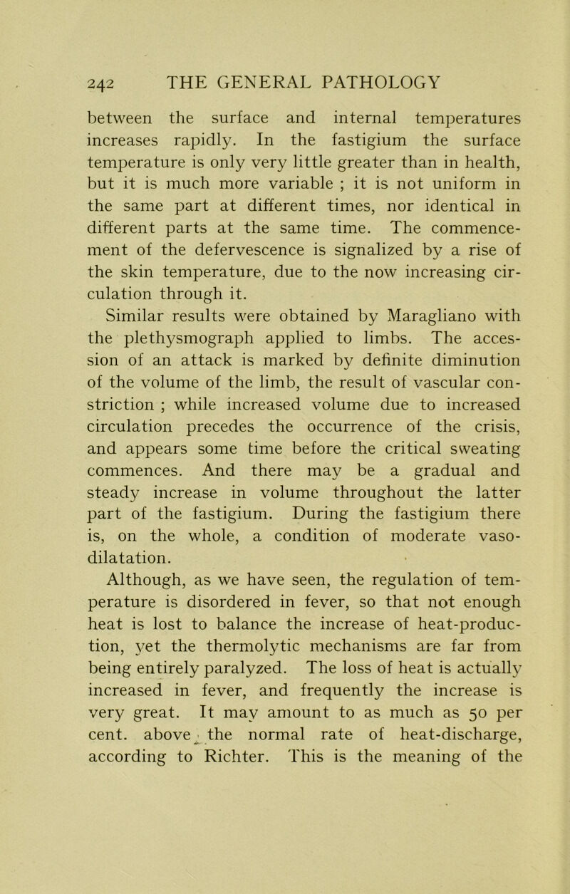 between the surface and internal temperatures increases rapidly. In the fastigium the surface temperature is only very little greater than in health, but it is much more variable ; it is not uniform in the same part at different times, nor identical in different parts at the same time. The commence- ment of the defervescence is signalized by a rise of the skin temperature, due to the now increasing cir- culation through it. Similar results were obtained by Maragliano with the plethysmograph applied to limbs. The acces- sion of an attack is marked by definite diminution of the volume of the limb, the result of vascular con- striction ; while increased volume due to increased circulation precedes the occurrence of the crisis, and appears some time before the critical sweating commences. And there may be a gradual and steady increase in volume throughout the latter part of the fastigium. During the fastigium there is, on the whole, a condition of moderate vaso- dilatation. Although, as we have seen, the regulation of tem- perature is disordered in fever, so that not enough heat is lost to balance the increase of heat-produc- tion, yet the thermolytic mechanisms are far from being entirely paralyzed. The loss of heat is actually increased in fever, and frequently the increase is very great. It may amount to as much as 50 per cent, above the normal rate of heat-discharge, according to Richter. This is the meaning of the