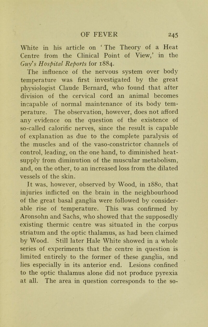 White in his article on ‘ The Theory of a Heat Centre from the Clinical Point of View,’ in the Guy's Hospital Reports for 1884. The influence of the nervous system over body temperature was first investigated by the great physiologist Claude Bernard, who found that after division of the cervical cord an animal becomes incapable of normal maintenance of its body tem- perature. The observation, however, does not afford any evidence on the question of the existence of so-called calorific nerves, since the result is capable of explanation as due to the complete paralysis of the muscles and of the vaso-constrictor channels of control, leading, on the one hand, to diminished heat- supply from diminution of the muscular metabolism, and, on the other, to an increased loss from the dilated vessels of the skin. It was, however, observed by Wood, in 1880, that injuries inflicted on the brain in the neighbourhood of the great basal ganglia were followed by consider- able rise of temperature. This was confirmed by Aronsohn and Sachs, who showed that the supposedly existing thermic centre was situated in the corpus striatum and the optic thalamus, as had been claimed by Wood. Still later Hale White showed in a whole series of experiments that the centre in question is limited entirely to the former of these ganglia, and lies especially in its anterior end. Lesions confined to the optic thalamus alone did not produce pyrexia at all. The area in question corresponds to the so-