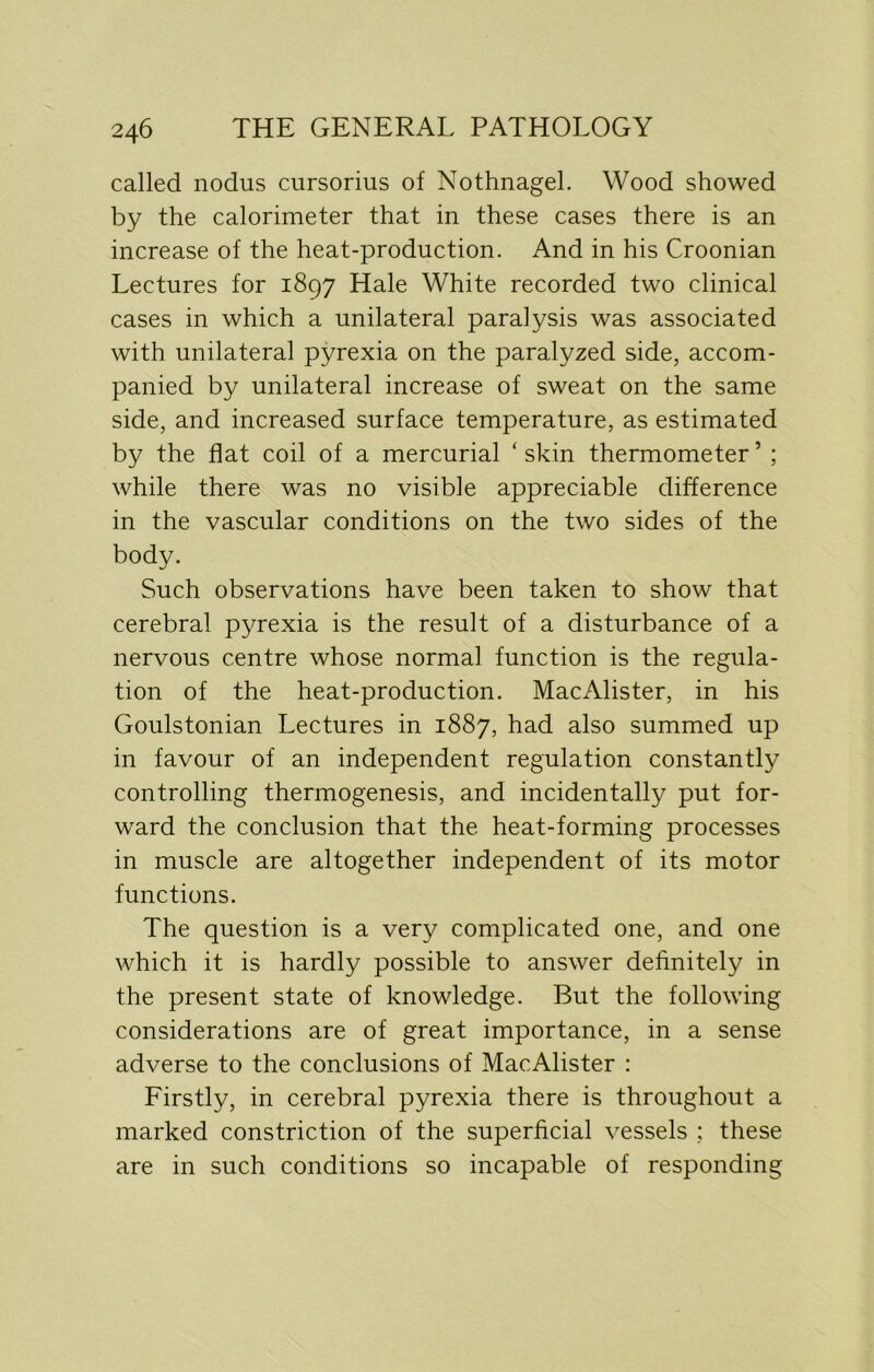 called nodus cursorius of Nothnagel. Wood showed by the calorimeter that in these cases there is an increase of the heat-production. And in his Croonian Lectures for 1897 Hale White recorded two clinical cases in which a unilateral paralysis was associated with unilateral pyrexia on the paralyzed side, accom- panied by unilateral increase of sweat on the same side, and increased surface temperature, as estimated by the flat coil of a mercurial ‘ skin thermometer ’ ; while there was no visible appreciable difference in the vascular conditions on the two sides of the body. Such observations have been taken to show that cerebral pyrexia is the result of a disturbance of a nervous centre whose normal function is the regula- tion of the heat-production. MacAlister, in his Goulstonian Lectures in 1887, had also summed up in favour of an independent regulation constantly controlling thermogenesis, and incidentally put for- ward the conclusion that the heat-forming processes in muscle are altogether independent of its motor functions. The question is a very complicated one, and one which it is hardly possible to answer definitely in the present state of knowledge. But the following considerations are of great importance, in a sense adverse to the conclusions of MacAlister : Firstly, in cerebral pyrexia there is throughout a marked constriction of the superficial vessels ; these are in such conditions so incapable of responding
