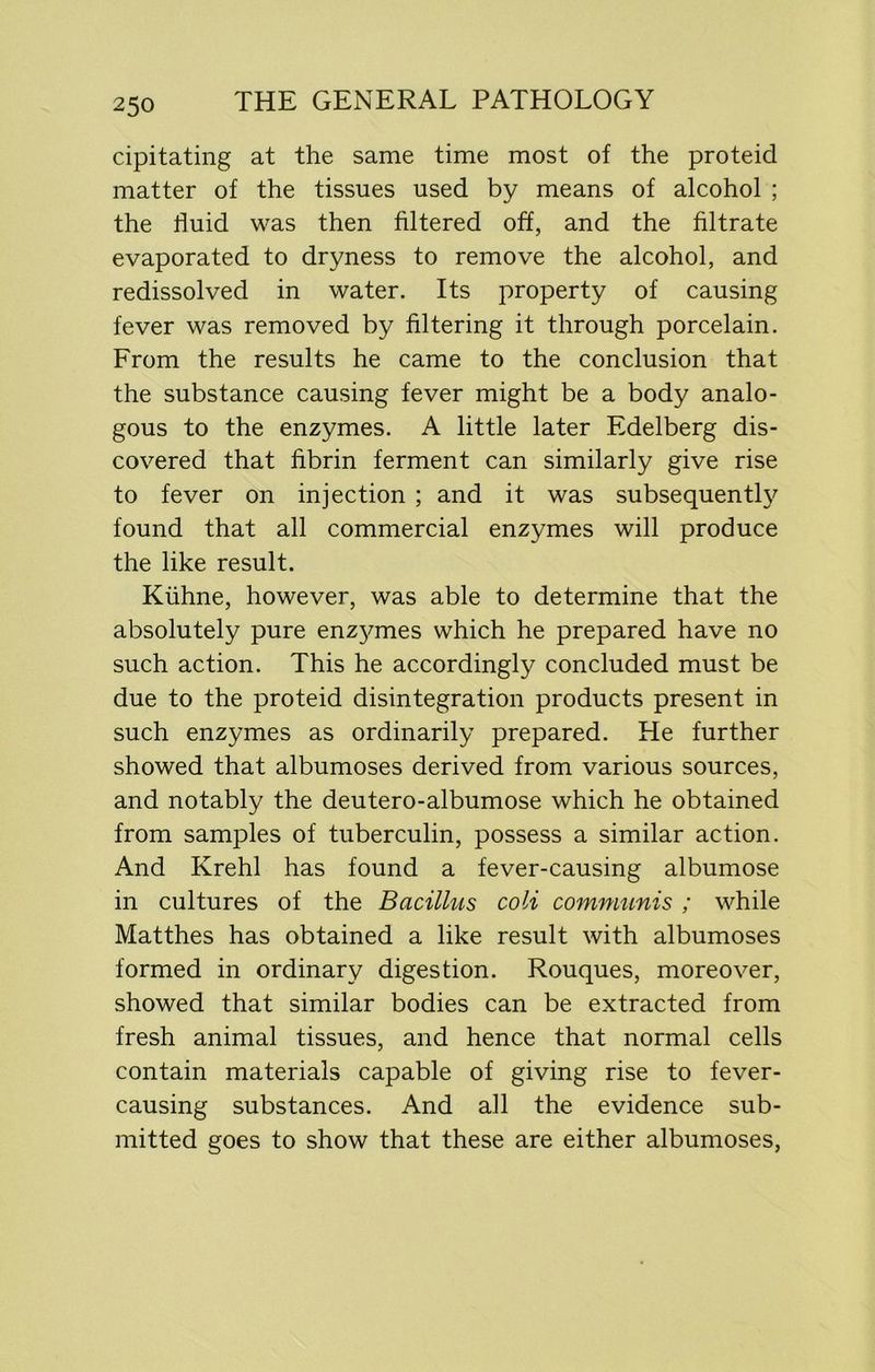 cipitating at the same time most of the proteid matter of the tissues used by means of alcohol ; the fluid was then filtered off, and the filtrate evaporated to dryness to remove the alcohol, and redissolved in water. Its property of causing fever was removed by filtering it through porcelain. From the results he came to the conclusion that the substance causing fever might be a body analo- gous to the enzymes. A little later Edelberg dis- covered that fibrin ferment can similarly give rise to fever on injection ; and it was subsequently found that all commercial enzymes will produce the like result. Kiihne, however, was able to determine that the absolutely pure enz3mies which he prepared have no such action. This he accordingly concluded must be due to the proteid disintegration products present in such enzymes as ordinarily prepared. He further showed that albumoses derived from various sources, and notably the deutero-albumose which he obtained from samples of tuberculin, possess a similar action. And Krehl has found a fever-causing albumose in cultures of the Bacillus coli communis ; while Matthes has obtained a like result with albumoses formed in ordinary digestion. Rouques, moreover, showed that similar bodies can be extracted from fresh animal tissues, and hence that normal cells contain materials capable of giving rise to fever- causing substances. And all the evidence sub- mitted goes to show that these are either albumoses,