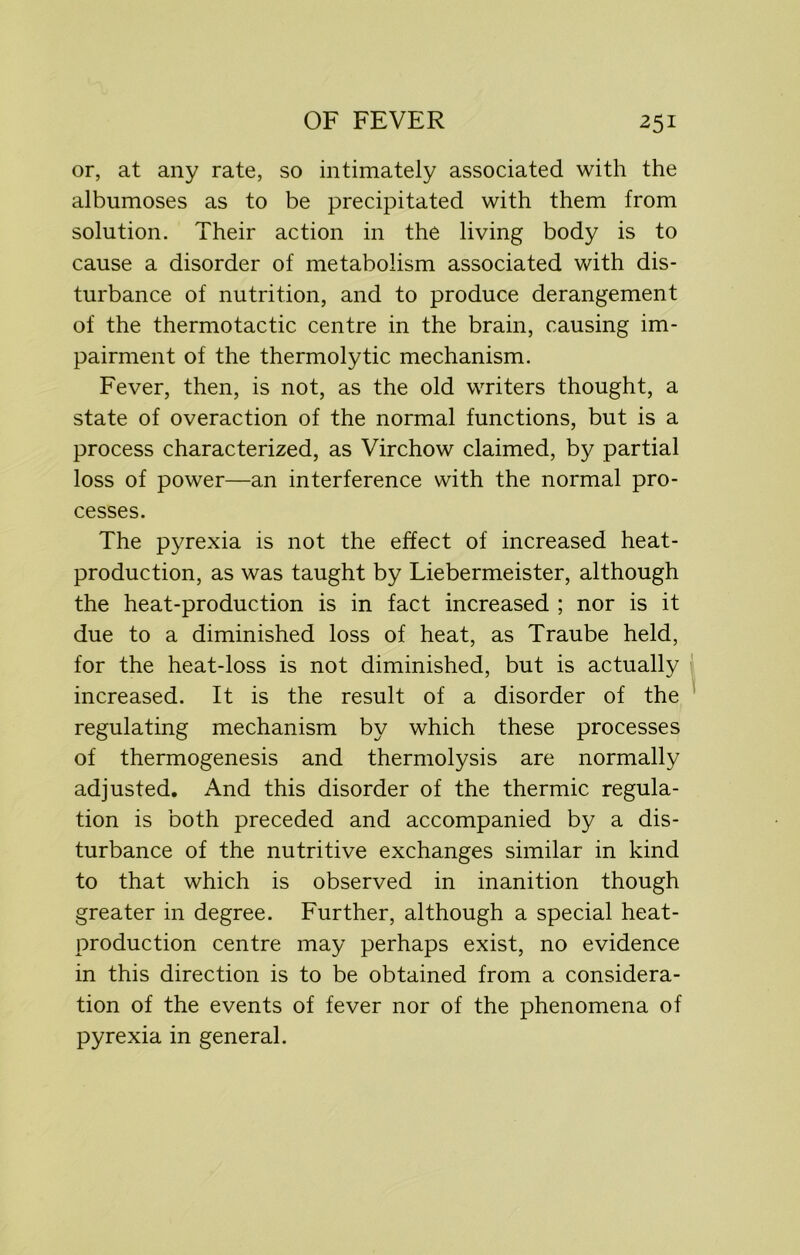 or, at any rate, so intimately associated with the albumoses as to be precipitated with them from solution. Their action in the living body is to cause a disorder of metabolism associated with dis- turbance of nutrition, and to produce derangement of the thermotactic centre in the brain, causing im- pairment of the thermolytic mechanism. Fever, then, is not, as the old writers thought, a state of overaction of the normal functions, but is a process characterized, as Virchow claimed, by partial loss of power—an interference with the normal pro- cesses. The pyrexia is not the effect of increased heat- production, as was taught by Liebermeister, although the heat-production is in fact increased ; nor is it due to a diminished loss of heat, as Traube held, for the heat-loss is not diminished, but is actually increased. It is the result of a disorder of the regulating mechanism by which these processes of thermogenesis and thermolysis are normally adjusted. And this disorder of the thermic regula- tion is both preceded and accompanied by a dis- turbance of the nutritive exchanges similar in kind to that which is observed in inanition though greater in degree. Further, although a special heat- production centre may perhaps exist, no evidence in this direction is to be obtained from a considera- tion of the events of fever nor of the phenomena of pyrexia in general.