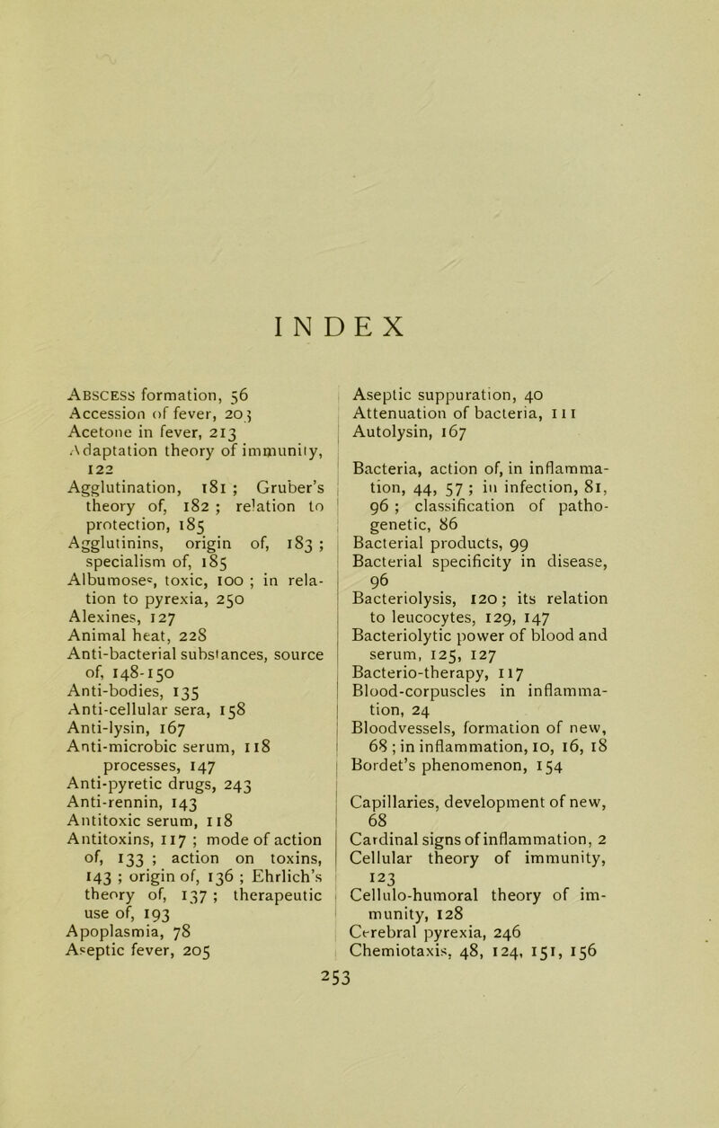 INDEX Abscess formation, 56 Accession of fever, 20 5 Acetone in fever, 213 Adaptation theory of immunity, 122 Agglutination, 181 ; Gruber’s theory of, 182 ; relation to protection, 185 Agglutinins, origin of, 183 ; specialism of, 185 Albumosec, toxic, 100 ; in rela- tion to pyrexia, 250 Alexines, 127 Animal heat, 22S Anti-bacterial substances, source of, 148-150 Anti-bodies, 135 Anti-cellular sera, 158 Anti-lysin, 167 Anti-microbic serum, 118 processes, 147 Anti-pyretic drugs, 243 Anti-rennin, 143 Antitoxic serum, 118 Antitoxins, 117 ; mode of action of, 133 ; action on toxins, 143 ; origin of, 136 ; Ehrlich’s theory of, 137 ; therapeutic use of, 193 Apoplasmia, 78 Aseptic fever, 205 Aseptic suppuration, 40 Attenuation of bacteria, 111 Autolysin, 167 Bacteria, action of, in inflamma- tion, 44, 57 ; in infection, 81, 96 ; classification of patho- genetic, 86 Bacterial products, 99 Bacterial specificity in disease, 96 Bacteriolysis, 120; its relation to leucocytes, 129, 147 Bacteriolytic power of blood and serum, 125, 127 Bacterio-therapy, 117 Blood-corpuscles in inflamma- tion, 24 Bloodvessels, formation of new, 68 ; in inflammation, 10, 16, 18 Bordet’s phenomenon, 154 Capillaries, development of new, 68 Cardinal signs of inflammation, 2 Cellular theory of immunity, 123 Cellulo-humoral theory of im- munity, 128 Cerebral pyrexia, 246 Chemiotaxis, 48, 124, 151, 156