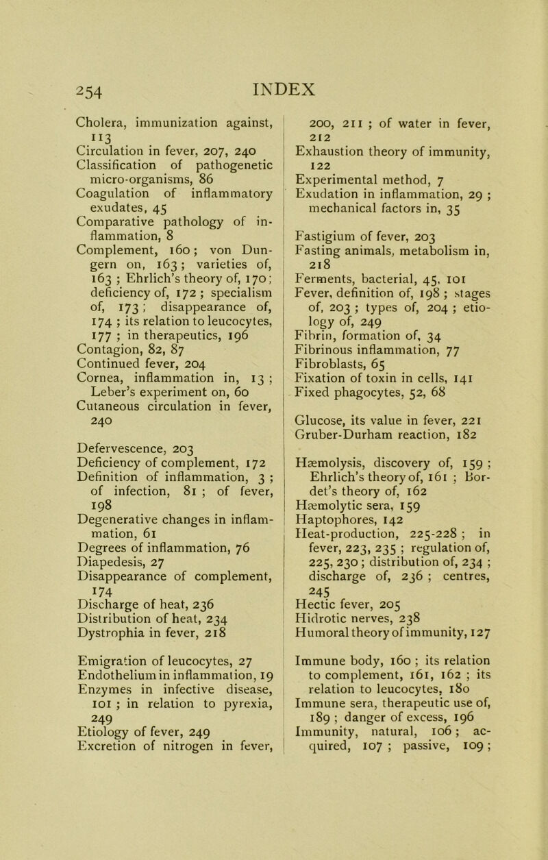 Cholera, immunization against, II3 Circulation in fever, 207, 240 Classification of pathogenetic micro-organisms, 86 Coagulation of inflammatory exudates, 45 Comparative pathology of in- flammation, 8 Complement, 160; von Dun- gem on, 163; varieties of, 163 ; Ehrlich’s theory of, 170; deficiency of, 172; specialism of, 173; disappearance of, 174 ; its relation to leucocytes, 177 ; in therapeutics, 196 Contagion, 82, 87 Continued fever, 204 Cornea, inflammation in, 13 ; Leber’s experiment on, 60 Cutaneous circulation in fever, 240 Defervescence, 203 Deficiency of complement, 172 Definition of inflammation, 3 ; of infection, 81 ; of fever, 198 Degenerative changes in inflam- mation, 61 Degrees of inflammation, 76 Diapedesis, 27 Disappearance of complement 174 Discharge of heat, 236 Distribution of heat, 234 Dystrophia in fever, 218 200, 211 ; of water in fever, 212 Exhaustion theory of immunity, 122 Experimental method, 7 Exudation in inflammation, 29 ; mechanical factors in, 35 Fastigium of fever, 203 Fasting animals, metabolism in, 218 Ferments, bacterial, 45, 101 Fever, definition of, 198 ; stages of, 203 ; types of, 204 ; etio- logy of, 249 Fibrin, formation of, 34 Fibrinous inflammation, 77 Fibroblasts, 65 Fixation of toxin in cells, 141 Fixed phagocytes, 52, 68 Glucose, its value in fever, 221 Gruber-Durham reaction, 182 Haemolysis, discovery of, 159 ; Ehrlich’s theory of, 161 ; Bor- det’s theory of, 162 Haemolytic sera, 159 Haptophores, 142 Heat-production, 225-228 ; in fever, 223, 235 ; regulation of, 225, 230 ; distribution of, 234 ; discharge of, 236 ; centres, 245 Hectic fever, 205 Hidrotic nerves, 238 Humoral theory of immunity, 127 Emigration of leucocytes, 27 Endothelium in inflammation, 19 Enzymes in infective disease, 101 ; in relation to pyrexia, 249 Etiology of fever, 249 Excretion of nitrogen in fever, Immune body, 160 ; its relation to complement, 161, 162 ; its relation to leucocytes, 180 Immune sera, therapeutic use of, 189 ; danger of excess, 196 Immunity, natural, 106; ac- quired, 107 ; passive, 109 ;