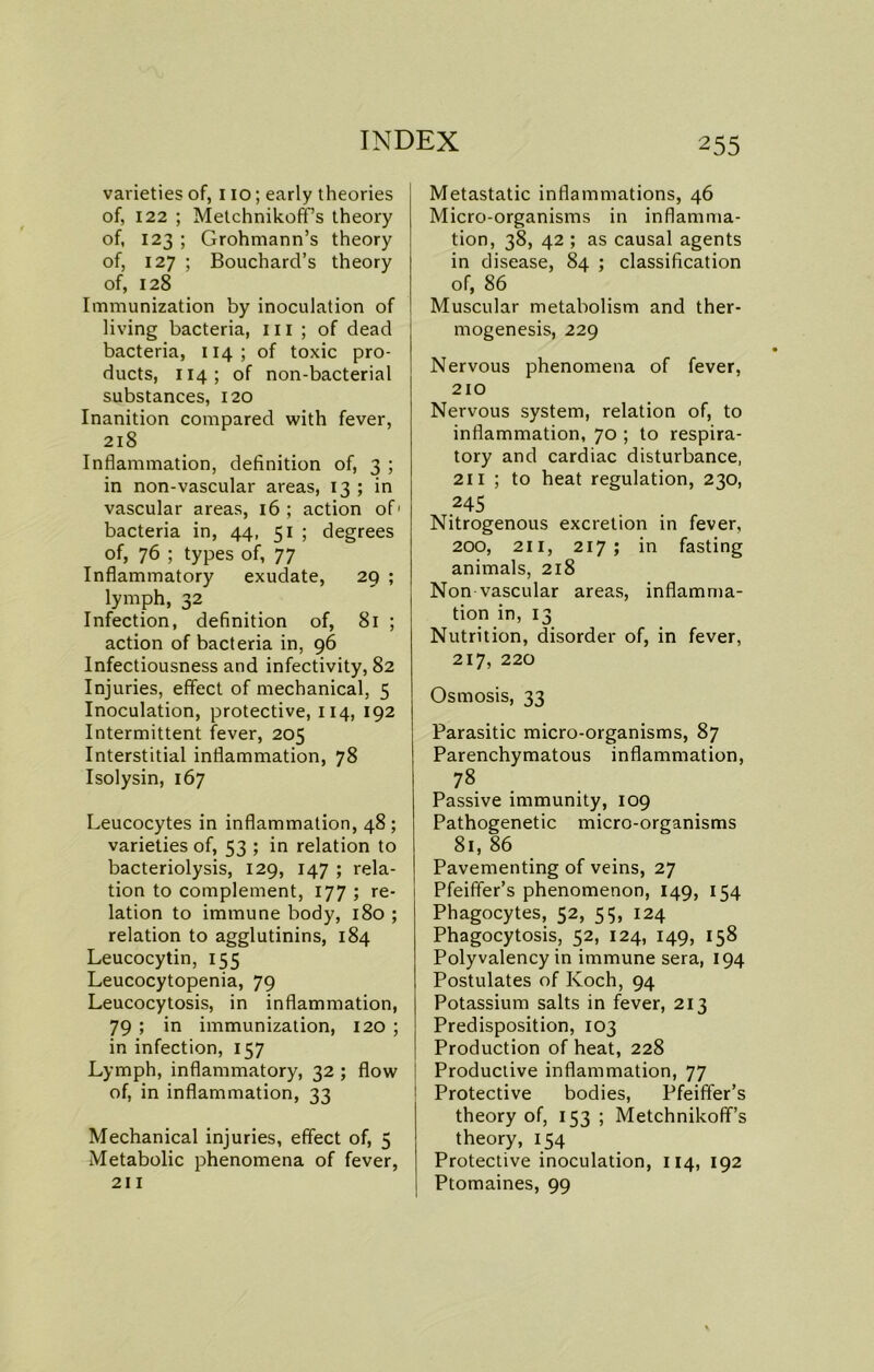 varieties of, 110; early theories of, 122 ; Metchnikoff’s theory of, 123 ; Grohmann’s theory of, 127 ; Bouchard’s theory of, 128 Immunization by inoculation of living bacteria, ill ; of dead bacteria, 114; of toxic pro- ducts, 114; of non-bacterial substances, 120 Inanition compared with fever, 218 Inflammation, definition of, 3 ; in non-vascular areas, 13 ; in vascular areas, 16; action of1 bacteria in, 44, 51 ; degrees of, 76 ; types of, 77 Inflammatory exudate, 29 ; lymph, 32 Infection, definition of, 81 ; action of bacteria in, 96 Infectiousness and infectivity, 82 Injuries, effect of mechanical, 5 Inoculation, protective, 114, 192 Intermittent fever, 205 Interstitial inflammation, 78 Isolysin, 167 Leucocytes in inflammation, 48; varieties of, 53 ; in relation to bacteriolysis, 129, 147 ; rela- tion to complement, 177 ; re- lation to immune body, 180 ; relation to agglutinins, 184 Leucocytin, 155 Leucocytopenia, 79 Leucocytosis, in inflammation, 79 ; in immunization, 120 ; in infection, 157 Lymph, inflammatory, 32 ; flow of, in inflammation, 33 Mechanical injuries, effect of, 5 Metabolic phenomena of fever, 211 Metastatic inflammations, 46 Micro-organisms in inflamma- tion, 38, 42 ; as causal agents in disease, 84 ; classification of, 86 Muscular metabolism and ther- mogenesis, 229 Nervous phenomena of fever, 210 Nervous system, relation of, to inflammation, 70 ; to respira- tory and cardiac disturbance, 211 ; to heat regulation, 230, ,245 Nitrogenous excretion in fever, 200, 211, 217; in fasting animals, 218 Non vascular areas, inflamma- tion in, 13 Nutrition, disorder of, in fever, 217, 220 Osmosis, 33 Parasitic micro-organisms, 87 Parenchymatous inflammation, 78 Passive immunity, 109 Pathogenetic micro-organisms 81, 86 Pavementing of veins, 27 Pfeiffer’s phenomenon, 149, 154 Phagocytes, 52, 55, 124 Phagocytosis, 52, 124, 149, 158 Polyvalency in immune sera, 194 Postulates of Koch, 94 Potassium salts in fever, 213 Predisposition, 103 Production of heat, 228 Productive inflammation, 77 Protective bodies, Pfeiffer’s theory of, 153 ; Metchnikofif’s theory, 154 Protective inoculation, 114, 192 Ptomaines, 99