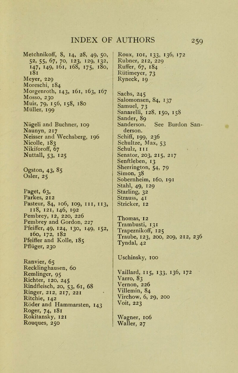 Melchnikoff, 8, 14, 28, 49, 50, 52> 55> 67, 70, 123, 129, i32. 147, 149, 161, 168, 175, 180, 1S1 Meyer, 229 Moreschi, 184 Morgenroth, 143, 161, 163, 167 Mosso, 230 Muir, 79, 156, 158, 180 Miiller, 199 Niigeli and Buchner, 109 Naunyn, 217 Neisser and Wechsberg, 196 Nicolle, 183 Nikiforofif, 67 Nuttall, 53, 125 Ogston, 43, 85 Osier, 25 Paget, 63, Parkes, 212 Pasteur, 84, 106, 109, in, 113, 118, 121, 146, 192 Pembrey, 12, 220, 226 Pembrey and Gordon, 227 Pfeiffer, 49, 124, 130, 149, 152, 160, 172, 182 Pfeiffer and Kolle, 185 Pfliiger, 230 Ranvier, 65 Recklinghausen, 60 Remlinger, 95 Richter, 120, 245 Rindfleisch, 20, 53, 61, 68 Ringer, 212, 217, 221 Ritchie, 142 Roder and Hammarsten, 143 Roger, 74, 181 Rokitansky, 121 Rouques, 250 Roux, 101, 133, 136, 172 Rubner, 212, 229 Ruffer, 67, 184 Riitimeyer, 73 Ryneck, 19 Sachs, 245 Salomonsen, 84, 137 Samuel, 73 Sanarelli, 128, 150, 158 Sander, 89 Sanderson. See Burdon San- derson. Schiff, 199. 236 Schultze, Max, 53 Schulz, 111 Senator, 203, 215, 217 Senftleben, 13 Sherrington, 54, 79 Simon, 38 Sobernheim, 160, 191 Stahl, 49, 129 Starling, 32 Strauss, 41 Strieker, 12 Thomas, 12 Trambusti, 131 Trapeznikoff, 125 Traube, 123, 200, 209, 212, 236 Tyndal, 42 Uschinsky, 100 Vaillard, 115, 133, 136, 172 Varro, 83 Vernon, 226 Villemin, 84 Virchow, 6, 29, 200 Voit, 223 Wagner, 106 Waller, 27