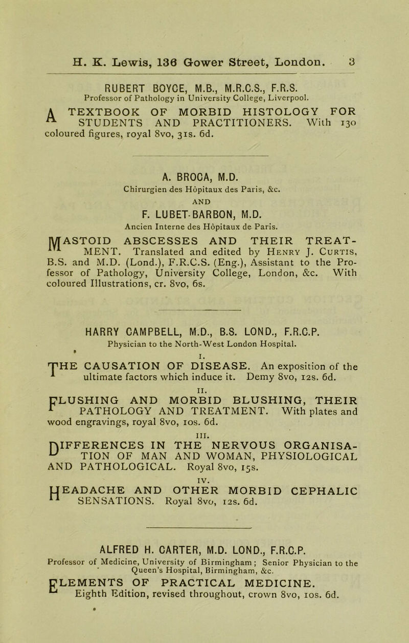 RUBERT BOYCE, M.B., M.R.C.S., F.R.S. Professor of Pathology in University College, Liverpool. A TEXTBOOK OF MORBID HISTOLOGY FOR ^ STUDENTS AND PRACTITIONERS. With 130 coloured figures, royal 8vo, 31s. 6d. A. BROCA, M.D. Chirurgien des Hopitaux des Paris, &c. AND F. LUBET-BARBON, M.D. Ancien Interne des Hopitaux de Paris. MASTOID ABSCESSES AND THEIR TREAT- 4 * MENT. Translated and edited by Henry J. Curtis, B.S. and M.D. (Lond.), F.R.C.S. (Eng.), Assistant to the Pro- fessor of Pathology, University College, London, &c. With coloured Illustrations, cr. 8vo, 6s. HARRY CAMPBELL, M.D., B.S. LOND., F.R.C.P. Physician to the North-West London Hospital. 0 I. T1 HE CAUSATION OF DISEASE. An exposition of the 1 ultimate factors which induce it. Demy 8vo, 12s. 6d. II. FLUSHING AND MORBID BLUSHING, THEIR r PATHOLOGY AND TREATMENT. With plates and wood engravings, royal 8vo, 10s. 6d. in. HIFFERENCES IN THE NERVOUS ORGANISA- U TION OF MAN AND WOMAN, PHYSIOLOGICAL AND PATHOLOGICAL. Royal 8vo, 15s. IV. LI EADACHE AND OTHER MORBID CEPHALIC * SENSATIONS. Royal 8vo, 12s. 6d. ALFRED H. CARTER, M.D. LOND., F.R.C.P. Professor of Medicine, University of Birmingham; Senior Physician to the Queen’s Hospital, Birmingham, &c. CLEMENTS OF PRACTICAL MEDICINE. 4-1 Eighth Edition, revised throughout, crown 8vo, 10s. 6d.