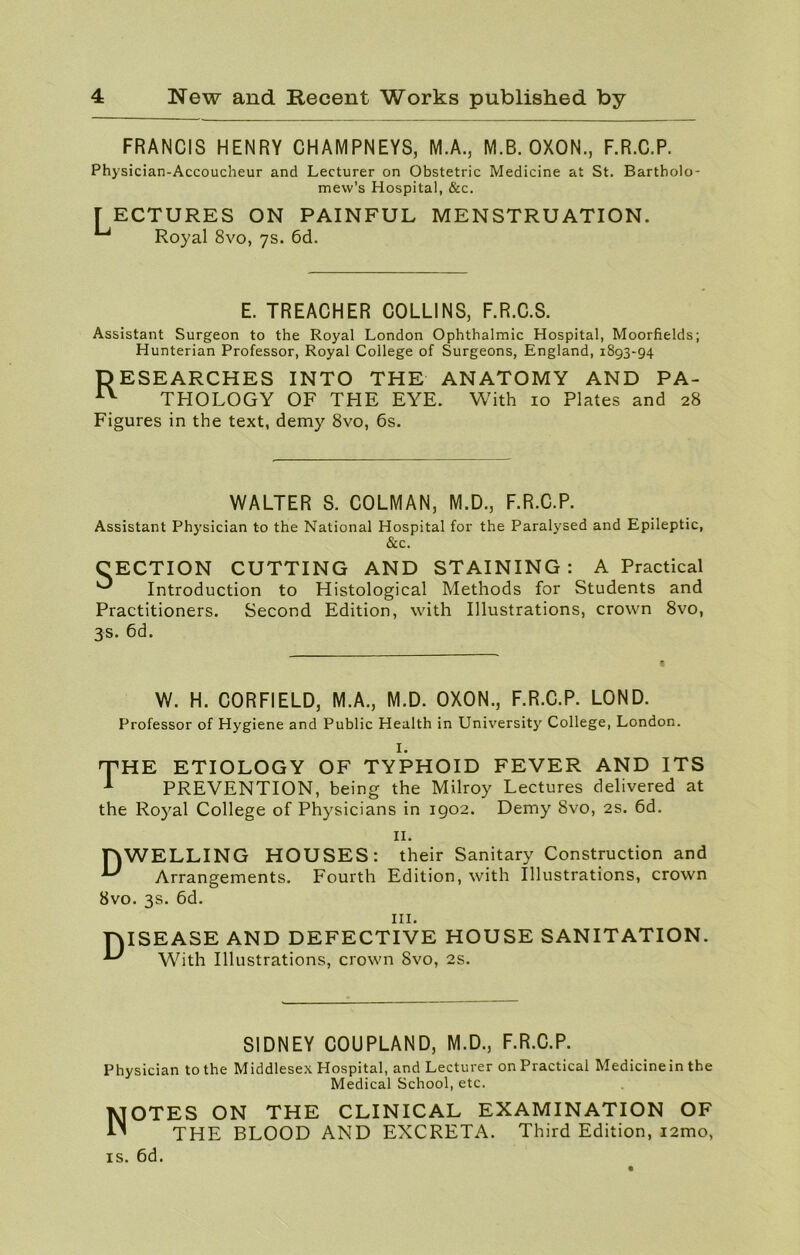 FRANCIS HENRY CHAMPNEYS, M.A., M.B. OXON., F.R.C.P. Physician-Accoucheur and Lecturer on Obstetric Medicine at St. Bartholo- mew’s Hospital, &c. [ ECTURES ON PAINFUL ^ Royal 8vo, 7s. 6d. MENSTRUATION. E. TREACHER COLLINS, F.R.C.S. Assistant Surgeon to the Royal London Ophthalmic Hospital, Moorfields; Hunterian Professor, Royal College of Surgeons, England, 1893-94 RESEARCHES INTO THE ANATOMY AND PA- AY THOLOGY OF THE EYE. With 10 Plates and 28 Figures in the text, demy 8vo, 6s. WALTER S. COLMAN, M.D., F.R.C.P. Assistant Physician to the National Hospital for the Paralysed and Epileptic, &c. CECTION CUTTING AND STAINING: A Practical ^ Introduction to Histological Methods for Students and Practitioners. Second Edition, with Illustrations, crown 8vo, 3s. 6d. W. H. CORFIELD, M.A., M.D. OXON., F.R.C.P. LOND. Professor of Hygiene and Public Health in University College, London. I. THE ETIOLOGY OF TYPHOID FEVER AND ITS A PREVENTION, being the Milroy Lectures delivered at the Royal College of Physicians in 1902. Demy 8vo, 2s. 6d. TYWELLING HOUSES: ^ Arrangements. Fourth 8vo. 3s. 6d. 11. their Sanitary Construction and Edition, with Illustrations, crown hi. TMSEASE AND DEFECTIVE HOUSE SANITATION. With Illustrations, crown 8vo, 2s. SIDNEY COUPLAND, M.D., F.R.C.P. Physician to the Middlesex Hospital, and Lecturer on Practical Medicine in the Medical School, etc. Notes on the clinical examination of THE BLOOD AND EXCRETA. Third Edition, i2mo, is. 6d.