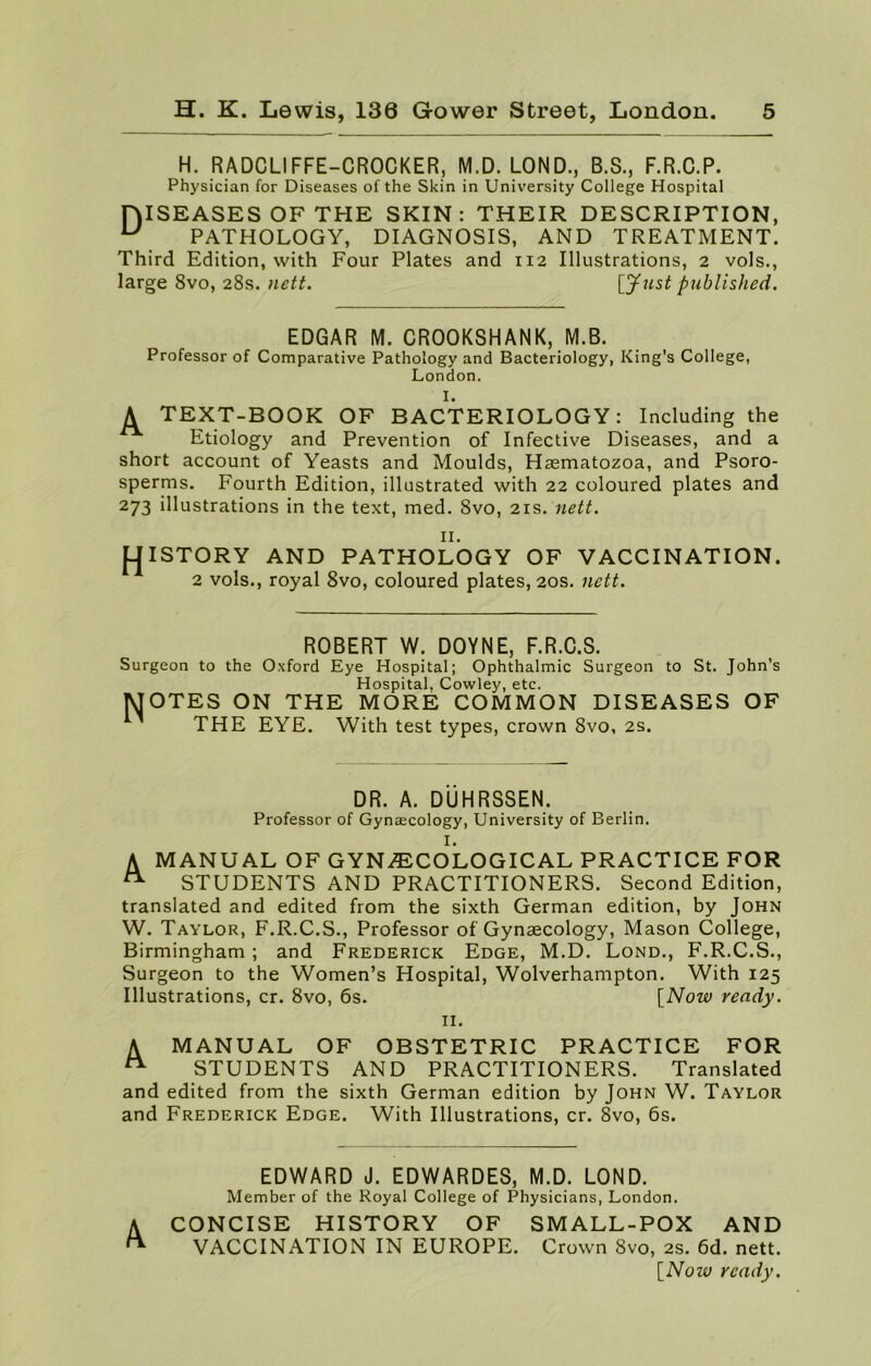 H. RADCLIFFE-CROCKER, M.D. LOND., B.S., F.R.C.P. Physician for Diseases of the Skin in University College Hospital niSEASES OF THE SKIN: THEIR DESCRIPTION, u PATHOLOGY, DIAGNOSIS, AND TREATMENT. Third Edition, with Four Plates and 112 Illustrations, 2 vols., large 8vo, 28s. nett. [Just published. EDGAR M. CROOKSHANK, M.B. Professor of Comparative Pathology and Bacteriology, King’s College, London. I. A TEXT-BOOK OF BACTERIOLOGY: Including the Etiology and Prevention of Infective Diseases, and a short account of Yeasts and Moulds, Haematozoa, and Psoro- sperms. Fourth Edition, illustrated with 22 coloured plates and 273 illustrations in the text, med. 8vo, 21s. nett. II. j-JISTORY AND PATHOLOGY OF VACCINATION. 2 vols., royal 8vo, coloured plates, 20s. nett. ROBERT W. DOYNE, F.R.C.S. Surgeon to the Oxford Eye Hospital; Ophthalmic Surgeon to St. John’s Hospital, Cowley, etc. MOTES ON THE MORE COMMON DISEASES OF THE EYE. With test types, crown 8vo, 2s. DR. A. DUHRSSEN. Professor of Gynaecology, University of Berlin. I. A MANUAL OF GYNAECOLOGICAL PRACTICE FOR A STUDENTS AND PRACTITIONERS. Second Edition, translated and edited from the sixth German edition, by John W. Taylor, F.R.C.S., Professor of Gynaecology, Mason College, Birmingham ; and Frederick Edge, M.D. Lond., F.R.C.S., Surgeon to the Women’s Hospital, Wolverhampton. With 125 Illustrations, cr. 8vo, 6s. [Now ready. II. A MANUAL OF OBSTETRIC PRACTICE FOR ^ STUDENTS AND PRACTITIONERS. Translated and edited from the sixth German edition by John W. Taylor and Frederick Edge. With Illustrations, cr. 8vo, 6s. EDWARD J. EDWARDES, M.D. LOND. Member of the Royal College of Physicians, London. A CONCISE HISTORY OF SMALL-POX AND ** VACCINATION IN EUROPE. Crown 8vo, 2s. 6d. nett. [Noiv ready.
